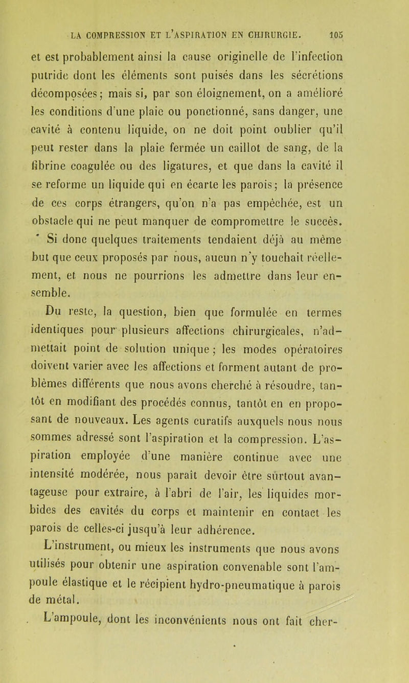 et est probablement ainsi la cause originelle de l'infection putride dont les éléments sont puisés dans les sécrétions décomposées; mais si, par son éloignement, on a amélioré les conditions d'une plaie ou ponctionné, sans danger, une cavité à contenu liquide, on ne doit point oublier qu’il peut rester dans la plaie fermée un caillot de sang, de la fibrine coagulée ou des ligatures, et que dans la cavité il se reforme un liquide qui en écarte les parois; la présence de ces corps étrangers, qu’on n’a pas empêchée, est un obstacle qui ne peut manquer de compromettre le succès. Si donc quelques traitements tendaient déjà au même but que ceux proposés par nous, aucun n'y touchait réelle- ment, et nous ne pourrions les admettre dans leur en- semble. Du reste, la question, bien que formulée en termes identiques pour plusieurs affections chirurgicales, n’ad- mettait point de solution unique ; les modes opératoires doivent varier avec les affections et forment autant de pro- blèmes différents que nous avons cherché à résoudre, tan- tôt en modifiant des procédés connus, tantôt en en propo- sant de nouveaux. Les agents curatifs auxquels nous nous sommes adressé sont l’aspiration et la compression. L’as- piration employée d une manière continue avec une intensité modérée, nous parait devoir être surtout avan- tageuse pour extraire, à l'abri de l’air, les liquides mor- bides des cavités du corps et maintenir en contact les parois de celles-ci jusqu’à leur adhérence. L instrument, ou mieux les instruments que nous avons utilisés pour obtenir une aspiration convenable sont l’am- poule élastique et le récipient hydro-pneumatique à parois de métal. L’ampoule, dont les inconvénients nous ont fait cher-