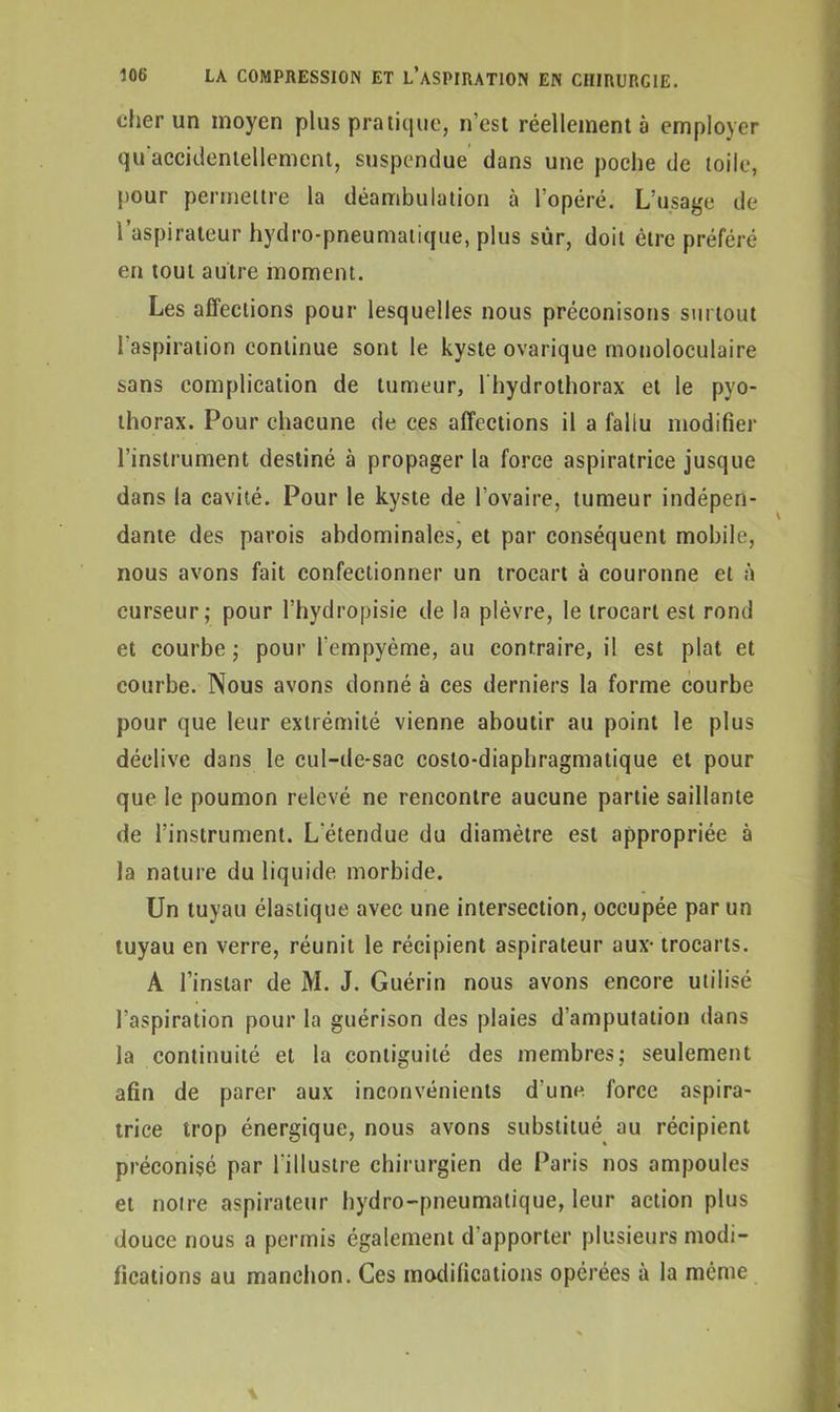 cher un moyen plus pratique, n’est réellement à employer qu accidentellement, suspendue dans une poche de toile, pour permettre la déambulation à l’opéré. L’usage de l’aspirateur hydro-pneumatique, plus sûr, doit être préféré en tout autre moment. Les affections pour lesquelles nous préconisons surtout l’aspiration continue sont le kyste ovarique monoloculaire sans complication de tumeur, lhydrothorax et le pyo- thorax. Pour chacune de ces affections il a fallu modifier l’instrument destiné à propager la force aspiratrice jusque dans la cavité. Pour le kyste de l’ovaire, tumeur indépen- dante des parois abdominales, et par conséquent mobile, nous avons fait confectionner un trocart à couronne et à curseur; pour l’hydropisie de la plèvre, le trocart est rond et courbe ; pour fempyème, au contraire, il est plat et courbe. Nous avons donné à ces derniers la forme courbe pour que leur extrémité vienne aboutir au point le plus déclive dans le cul-de-sac costo-diaphragmatique et pour que le poumon relevé ne rencontre aucune partie saillante de l’instrument. L'étendue du diamètre est appropriée à la nature du liquide morbide. Un tuyau élastique avec une intersection, occupée par un tuyau en verre, réunit le récipient aspirateur aux- trocarts. A l’instar de M. J. Guérin nous avons encore utilisé l’aspiration pour la guérison des plaies d’amputation dans la continuité et la conliguité des membres; seulement afin de parer aux inconvénients d'uno force aspira- trice trop énergique, nous avons substitué au récipient préconisé par l’illustre chirurgien de Paris nos ampoules et notre aspirateur hydro-pneumatique, leur action plus douce nous a permis également d apporter plusieurs modi- fications au manchon. Ces modifications opérées à la même