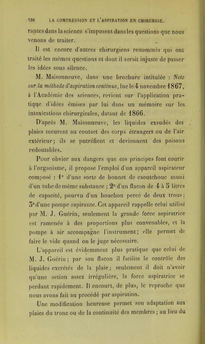 rantesdans la science s'imposent dans les questions que nous venons de traiter. Il est encore d'autres chirurgiens renommés qui ont traité les mêmes questions et dont il serait injuste de passer les idées sous silence. M. Maisonneuve, dans une brochure intitulée : Note siir la méthode d’aspiration continue, lue le 4 novembre 1867, à l'Académie des sciences, revient sur l’application pra- tique d'idées émises par lui dans un mémoire sur les intoxications chirurgicales, datant de 1866. D’après M. Maisonneuve, les liquides exsudés des v plaies meurent au contact des corps étrangers ou de l’air extérieur; ils se putréfient et deviennent des poisons redoutables. Pour obvier aux dangers que ces principes font courir à l’organisme, il propose l’emploi d’un appareil aspirateur composé : 1° d’une sorte de bonnet de caoutchouc muni d’un tube de même substance ; 2° d’un flacon de 4 à 5 litres de capacité, pourvu d'un bouchon percé de deux trous; 3°d'une pompe aspirante. Cet appareil rappelle celui utilisé par M. J. Guérin, seulement la grande force aspiratrice est ramenée à des proportions plus convenables, et la pompe à air accompagne l'instrument; elle permet de faire le vide quand on le juge nécessaire. L’appareil est évidemment plus pratique que celui de M. J. Guérin; par son flacon il facilite le contrôle des liquides excrétés de la plaie ; seulement il doit n’avoir qu'une action assez irrégulière, la force aspiratrice se perdant rapidement. Il encourt, de plus, le reproche que nous avons fait au procédé par aspiration. Une modification heureuse permet son adaptation aux plaies du tronc ou de la continuité des membres; au lieu du