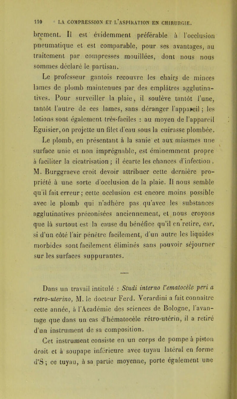 brement. Il est évidemment préférable à l’occlusion pneumatique et est comparable, pour ses avantages, au traitement par compresses mouillées, dont nous nous sommes déclaré le partisan. Le professeur gantois recouvre les chairs de minces lames de plomb maintenues par des emplâtres agglutina- tives. Pour surveiller la plaie, il soulève tantôt l’une, tantôt l'autre de ces lames, sans déranger l'appareil ; les lotions sont également très-faciles : au moyen de l’appareil Eguisier,on projette un filet d'eau sous la cuirasse plombée. Le plomb, en présentant à la sanie et aux miasmes une surface unie et non imprégnable, est éminemment propre à faciliter la cicatrisation ; il écarte les chances d'infection. M. Burggraeve croit devoir attribuer cette dernière pro- priété à une sorte d'occlusion de la plaie. Il nous semble qu'il fait erreur; cette occlusion est encore moins possible avec le plomb qui n’adhère pas qu’avec les substances agglutinatives préconisées anciennement, et nous croyons » que là surtout est la cause du bénéfice qu’il en retire, car, si d’un côté l'air pénètre facilement, d'un autre les liquides morbides sont facilement éliminés sans pouvoir séjourner sur les surfaces suppurantes. Dans un travail intitulé : Studi interno l’ematocèle péri a retro-uterino, M. le docteur Ferd. Verardini a fait connaître cette année, à l'Académie des sciences de Bologne, 1 avan- tage que dans un cas d hématocèle rétro-utérin, il a retiré d’un instrument de sa composition. Cet instrument consiste en un corps de pompe à piston droit et à soupape inférieure avec tuyau latéral en forme d’S ; ce tuyau, à sa partie moyenne, porte également une