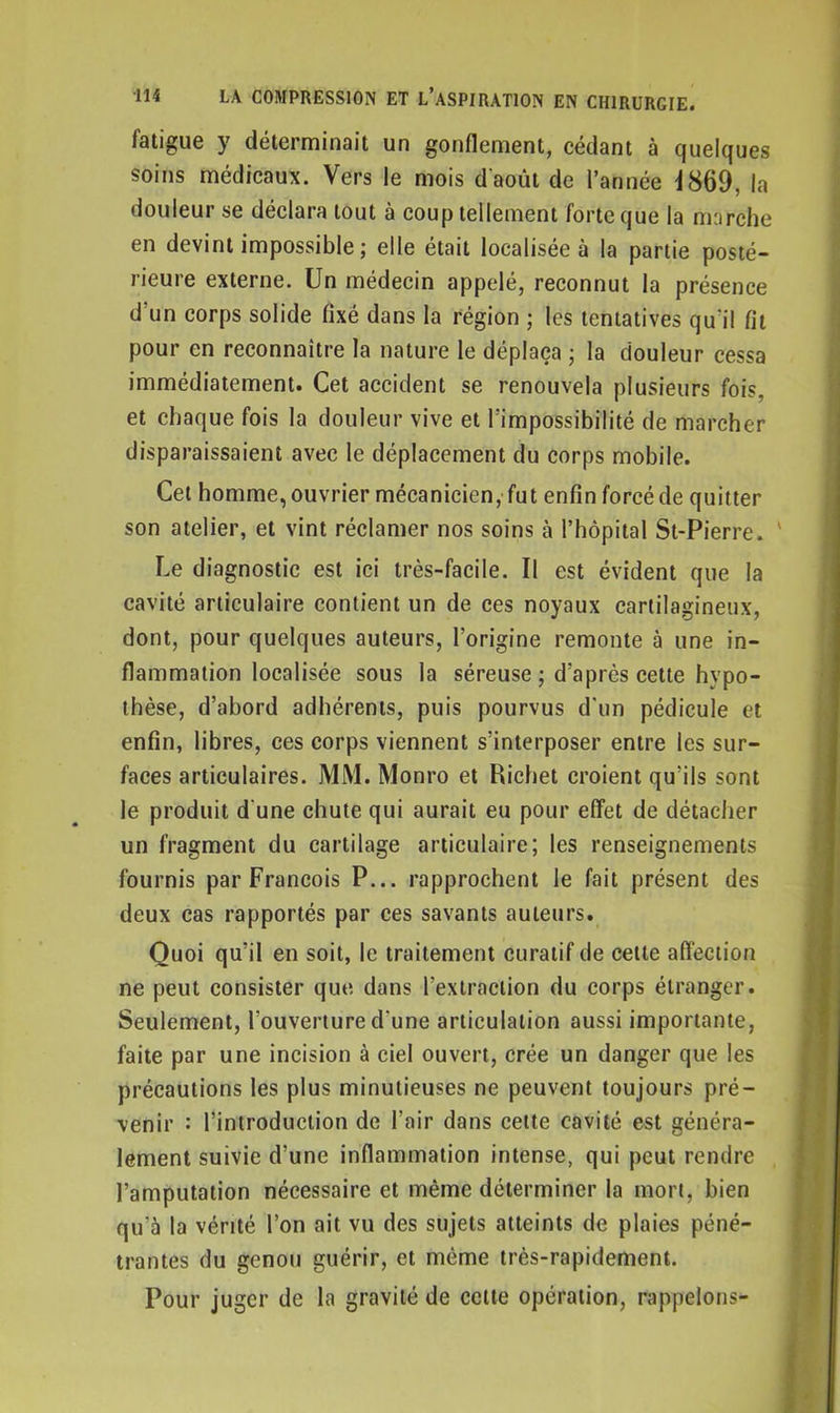 fatigue y déterminait un gonflement, cedant à quelques soins médicaux. Vers le mois d'août de l’année \ 869, la douleur se déclara tout à coup tellement forte que la marche en devint impossible ; elle était localisée à la partie posté- rieure externe. Un médecin appelé, reconnut la présence d'un corps solide fixé dans la région ; les tentatives qu'il fit pour en reconnaître la nature le déplaça ; la douleur cessa immédiatement. Cet accident se renouvela plusieurs fois, et chaque fois la douleur vive et l’impossibilité de marcher disparaissaient avec le déplacement du corps mobile. Cet homme,ouvrier mécanicien, fut enfin forcéde quitter son atelier, et vint réclamer nos soins à l’hôpital St-Pierre. Le diagnostic est ici très-facile. U est évident que la cavité articulaire contient un de ces noyaux cartilagineux, dont, pour quelques auteurs, l’origine remonte à une in- flammation localisée sous la séreuse; d’après cette hvpo- thèse, d’abord adhérents, puis pourvus d'un pédicule et enfin, libres, ces corps viennent s’interposer entre les sur- faces articulaires. MM. Monro et Richet croient qu’ils sont le produit d une chute qui aurait eu pour effet de détacher un fragment du cartilage articulaire; les renseignements fournis par François P... rapprochent le fait présent des deux cas rapportés par ces savants auteurs. Quoi qu’il en soit, le traitement curatif de cette affection ne peut consister que dans l’extraction du corps étranger. Seulement, l’ouverture d'une articulation aussi importante, faite par une incision à ciel ouvert, crée un danger que les précautions les plus minutieuses ne peuvent toujours pré- venir : l’introduction de l’air dans cette cavité est généra- lement suivie d’une inflammation intense, qui peut rendre l’amputation nécessaire et même déterminer la mort, bien qu'à la vérité l’on ait vu des sujets atteints de plaies péné- trantes du genou guérir, et même très-rapidement. Pour juger de la gravité de celte opération, rappelons-