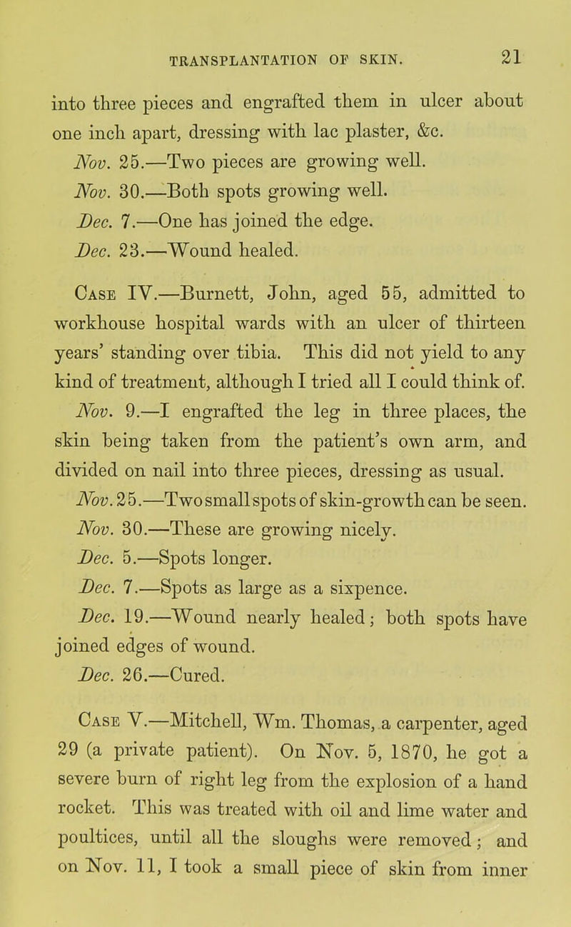 into three pieces and engrafted them in ulcer about one inch apart, dressing with lac plaster, &c. Nov. 25.—Two pieces are growing well. Nov. 30.—Both spots growing well. Bee. 7.—One has joined the edge. Bee. 23.—Wound healed. Case IV.—Burnett, John, aged 55, admitted to workhouse hospital wards with an ulcer of thirteen years’ standing over tibia. This did not yield to any kind of treatment, although I tried all I could think of. Nov. 9.—I engrafted the leg in three places, the skin being taken from the patient’s own arm, and divided on nail into three pieces, dressing as usual. Nov.2h.—Two small spots of skin-growth can be seen. Nov. 30.—These are growing nicely. Bee. 5.—Spots longer. Bee. 7.—Spots as large as a sixpence. Bee. 19.—Wound nearly healed; both spots have joined edges of wound. Bee. 26.—Cured. Case Y.—Mitchell, Wm. Thomas, a carpenter, aged 29 (a private patient). On Nov. 5, 1870, he got a severe burn of right leg from the explosion of a hand rocket. This was treated with oil and lime water and poultices, until all the sloughs were removed; and on Nov. 11, I took a small piece of skin from inner