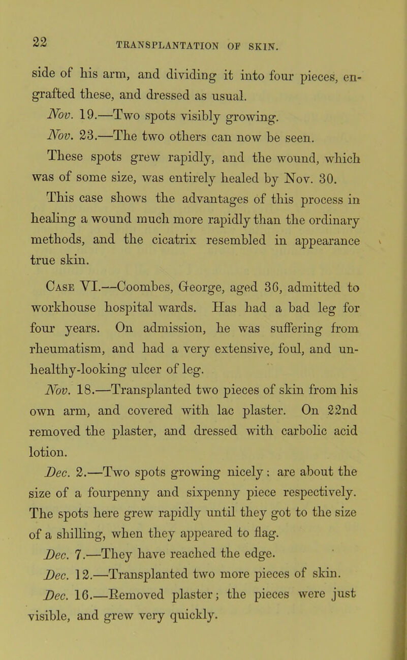 side of his arm, and dividing it into four pieces, en- grafted these, and dressed as usual. Nov. 19.—Two spots visibly growing. Nov. 23.—The two others can now be seen. These spots grew rapidly, and the wound, which was of some size, was entirely healed by Nov. 30. This case shows the advantages of this process in healing a wound much more rapidly than the ordinary methods, and the cicatrix resembled in appeai'ance true skin. Case VI.—Coombes, Greorge, aged 3G, admitted to workhouse hospital wards. Has had a bad leg for four years. On admission, he was suffering from rheumatism, and had a very extensive, foul, and un- healthy-looking ulcer of leg. Nov. 18.—Transplanted two pieces of skin from his own arm, and covered with lac plaster. On 22nd removed the plaster, and dressed with carbolic acid lotion. Dec. 2.—Two spots growing nicely: are about the size of a fourpenny and sixpenny piece respectively. The spots here grew rapidly until they got to the size of a shilling, when they appeared to flag. Dec. 7.—They have reached the edge. Dec. 12.—^Transplanted two more pieces of skin. Dec. 16.—Eemoved plaster; the pieces were just visible, and grew very quickly.