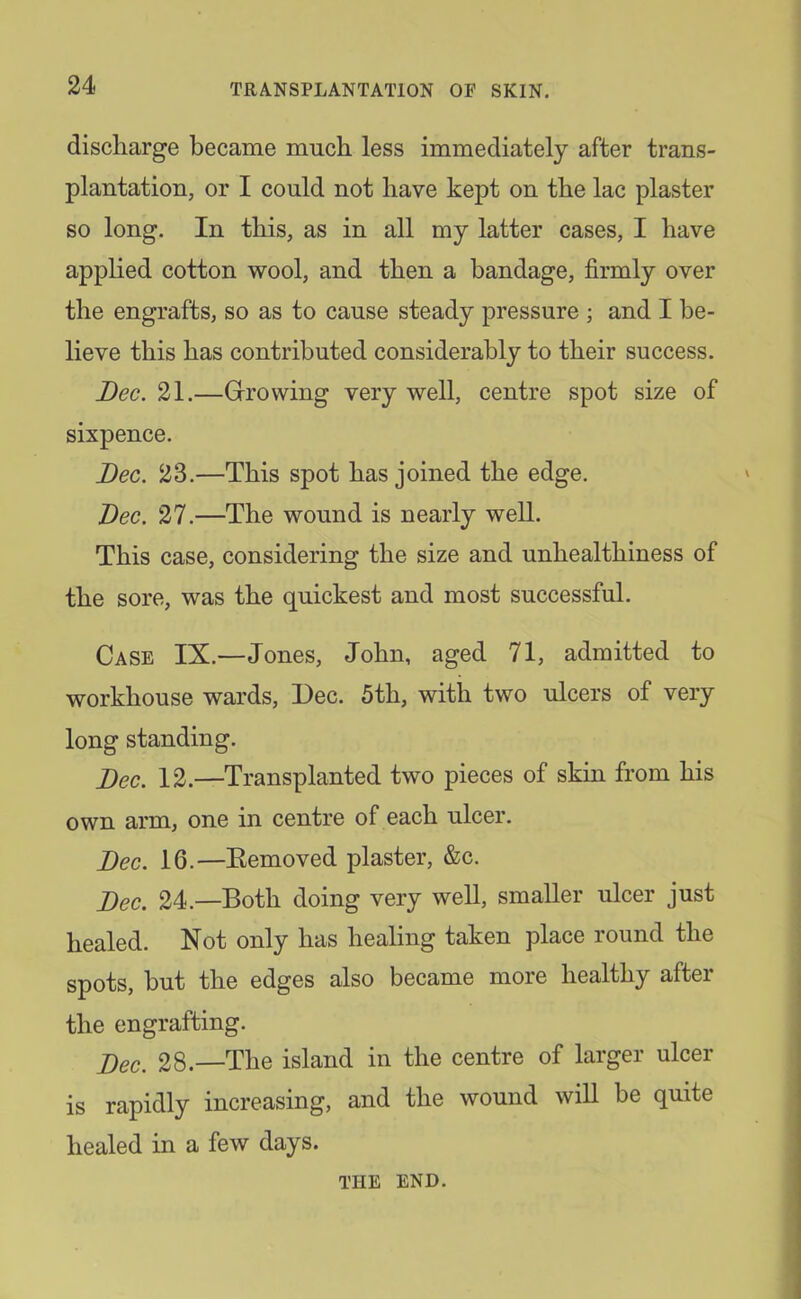 discharge became much less immediately after trans- plantation, or I could not have kept on the lac plaster so long. In this, as in all my latter cases, I have applied cotton wool, and then a bandage, firmly over the engrafts, so as to cause steady pressure ; and I be- lieve this has contributed considerably to their success. Dec. 21.—Giro wing very well, centre spot size of sixpence. Dec. 23.—This spot has joined the edge. Dec. 27.—The wound is nearly well. This case, considering the size and unhealthiness of the sore, was the quickest and most successful. Case IX.—Jones, John, aged 71, admitted to workhouse wards, Dec. 5th, with two ulcers of very long standing. Dec. 12.—Transplanted two pieces of skin from his own arm, one in centre of each ulcer. Dec. 16.—Eemoved plaster, &c. Dec. 24.—Both doing very well, smaller ulcer just healed. Not only has healing taken place round the spots, but the edges also became more healthy after the engrafting. 28.—The island in the centre of larger ulcer is rapidly increasing, and the wound will be quite healed in a few days. THE END.