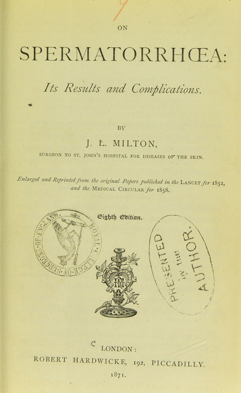 / / / r ON SPERM ATORRHCEA: Its Results and Complications. BY J. L. MILTON, SURGEON TO ST. JOHN’S HOSPITAL FOR DISEASES OF* THE SKIN. Enlarged and Reprinted from the original Papers published in the Lancet for 1852, and the Medical Circular for 1858. LONDON: ROBERT HARDWICKE, i92. PICCADILLY. 187I.