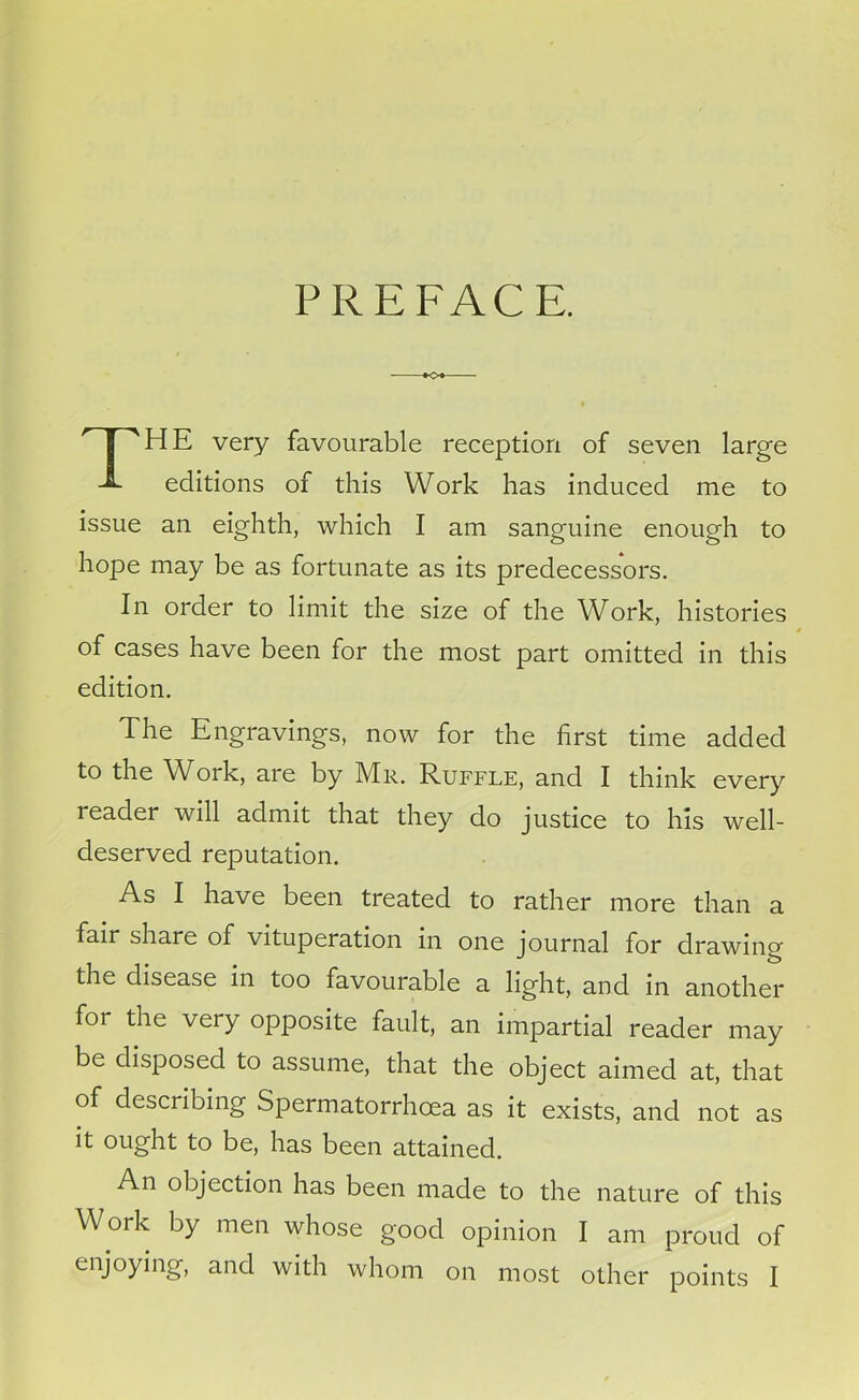 PREFACE. *o* THE very favourable reception of seven large editions of this Work has induced me to issue an eighth, which I am sanguine enough to hope may be as fortunate as its predecessors. In order to limit the size of the Work, histories of cases have been for the most part omitted in this edition. The Engravings, now for the first time added to the Work, are by Mr. Ruffle, and I think every reader will admit that they do justice to his well- deserved reputation. As I have been treated to rather more than a fair share of vituperation in one journal for drawing the disease in too favourable a light, and in another for the very opposite fault, an impartial reader may be disposed to assume, that the object aimed at, that of describing Spermatorrhoea as it exists, and not as it ought to be, has been attained. An objection has been made to the nature of this Work by men whose good opinion I am proud of enjoying, and with whom on most other points I