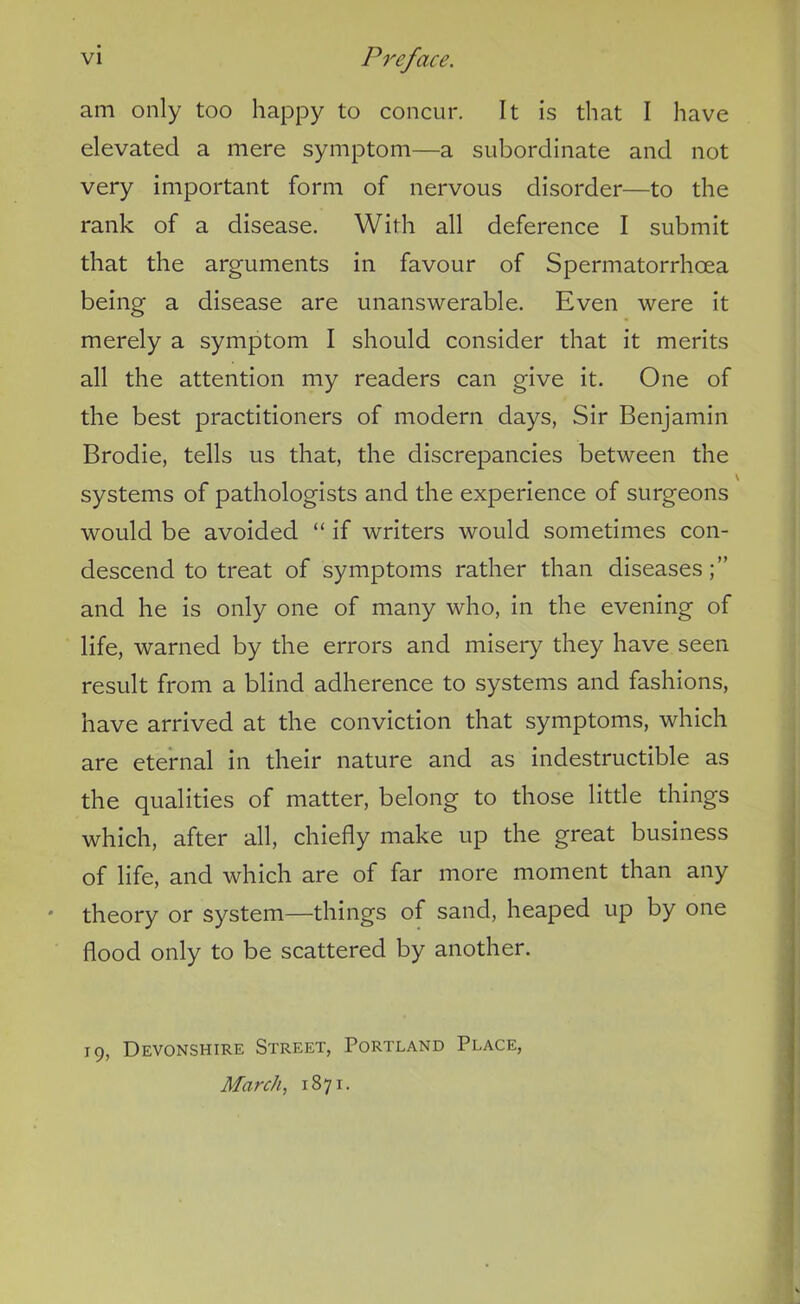 am only too happy to concur. It is that I have elevated a mere symptom—a subordinate and not very important form of nervous disorder—to the rank of a disease. With all deference I submit that the arguments in favour of Spermatorrhoea being a disease are unanswerable. Even were it merely a symptom I should consider that it merits all the attention my readers can give it. One of the best practitioners of modern days, Sir Benjamin Brodie, tells us that, the discrepancies between the systems of pathologists and the experience of surgeons would be avoided “ if writers would sometimes con- descend to treat of symptoms rather than diseases;” and he is only one of many who, in the evening of life, warned by the errors and misery they have seen result from a blind adherence to systems and fashions, have arrived at the conviction that symptoms, which are eternal in their nature and as indestructible as the qualities of matter, belong to those little things which, after all, chiefly make up the great business of life, and which are of far more moment than any theory or system—things of sand, heaped up by one flood only to be scattered by another. 19, Devonshire Street, Portland Place, March, 1871.