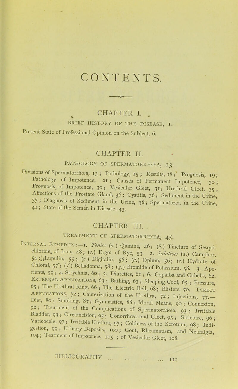 CONTENTS. CHAPTER I. V BRIEF HISTORY OF THE DISEASE, I. Present State of Professional Opinion on the Subject, 6. CHAPTER II. PATHOLOGY OF SPERMATORRHOEA, 13. Divisions of Spermatorrhoea, 13 ■ Pathology, 15 ; Results, iS;' Prognosis, 19; Pathology of Impotence, 21 ; Causes of Permanent Impotence, 30; Prognosis, of Impotence, 30; Vesicular Gleet, 31; Urethral Gleet, 35; Affections of the Prostate Gland, 36; Cystitis, 36; Sediment in the Urine, j7 > Diagnosis of Sediment in the Urine, 38; Spermatozoa in the Urine, 41; State of the Semen in Disease, 43. CPIAPTER III. TREATMENT OF SPERMATORRHCEA, 45. Internal Remedies:-!. Tonics (a.) Quinine, 461 (A) Tincture of Sesqui- chlonde. of Iron, 48; (c.) Ergot of Rye, 53. 2. Sedatives (a.) Camphor, 54u«Lupulm, 55; if.) Digitalin, 56; (d.) Opium, 56; (e.) Hydrate of Chloral, 57 ; (/) Belladonna, 58; (g.) Bromide of Potassium, 58. 3. Ape- rients, 59; 4. Strychnia, 60; 5. Diuretics, 61 ; 6. Copaiba and Cubebs, 62. External Applications, 63 ; Bathing, 63 ; Sleeping Cool, 65 ; Pressure 65 ; I he Urethral Ring, 66 ; The Electric Bell, 68; Blisters, 70. Direct- Applications, 72; Cauterization of the Urethra, 72; Injections, 77.— Diet, 80 ; Smoking, 87; Gymnastics, 88 ; Moral Means, 90 ; Connexion 92 ; Treatment of the Complications of Spermatorrhoea, 93 ; Irritable ’ adder, 93; Circumcision, 95; Gonorrhoea and Gleet, 95; Stricture, 96: Varicocele, 97; Irritable Urethra, 97 ; Coldness of the Scrotum, 98; Indi- gestion, 99; Urinary Deposits, 100; Gout, Rheumatism, and Neuralgia 104 ; 1 catment of Impotence, 105 ; of Vesicular Gleet, 108. BIBLIOGRAPHY II!