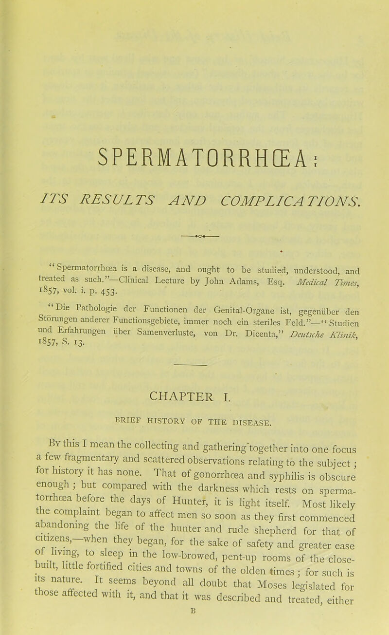 SPERMATORRHEEA: ITS RESULTS AND COMPLICATIONS. “Spermatorrhoea is a disease, and ought to be studied, understood, and treated as such.’’—Clinical Lecture by John Adams, Esq. Medical Times, 1857, vol. i. p. 453. “ Die Pathologie der Functionen der Genital-Organe ist, gegeniiber den S to run gen anderer Functionsgebiete, immer noch ein steriles Feld.”—“ Studien und Erfahrungen iiber Samenverluste, von Dr. Dicenta,” Deutsche Klinik, 1857, S. 13. CHAPTER I. BRIEF HISTORY OF THE DISEASE. By this I mean the collecting and gathering'together into one focus a ew fragmentary and scattered observations relating to the subject; for history it has none. That of gonorrhoea and syphilis is obscure enough ; but compared with the darkness which rests on sperma- torrhoea before the days of Hunter, it is light itself. Most likely t ie complaint began to affect men so soon as they first commenced abandoning the life of the hunter and rude shepherd for that of citizens,—when they began, for the sake of safety and greater ease o iving, to sleep in the low-browed, pent-up rooms of the close- Duilt, little fortified cities and towns of the olden times ; for such is its nature. It seems beyond all doubt that Moses legislated for lose affected with it, and that it was described and treated, either