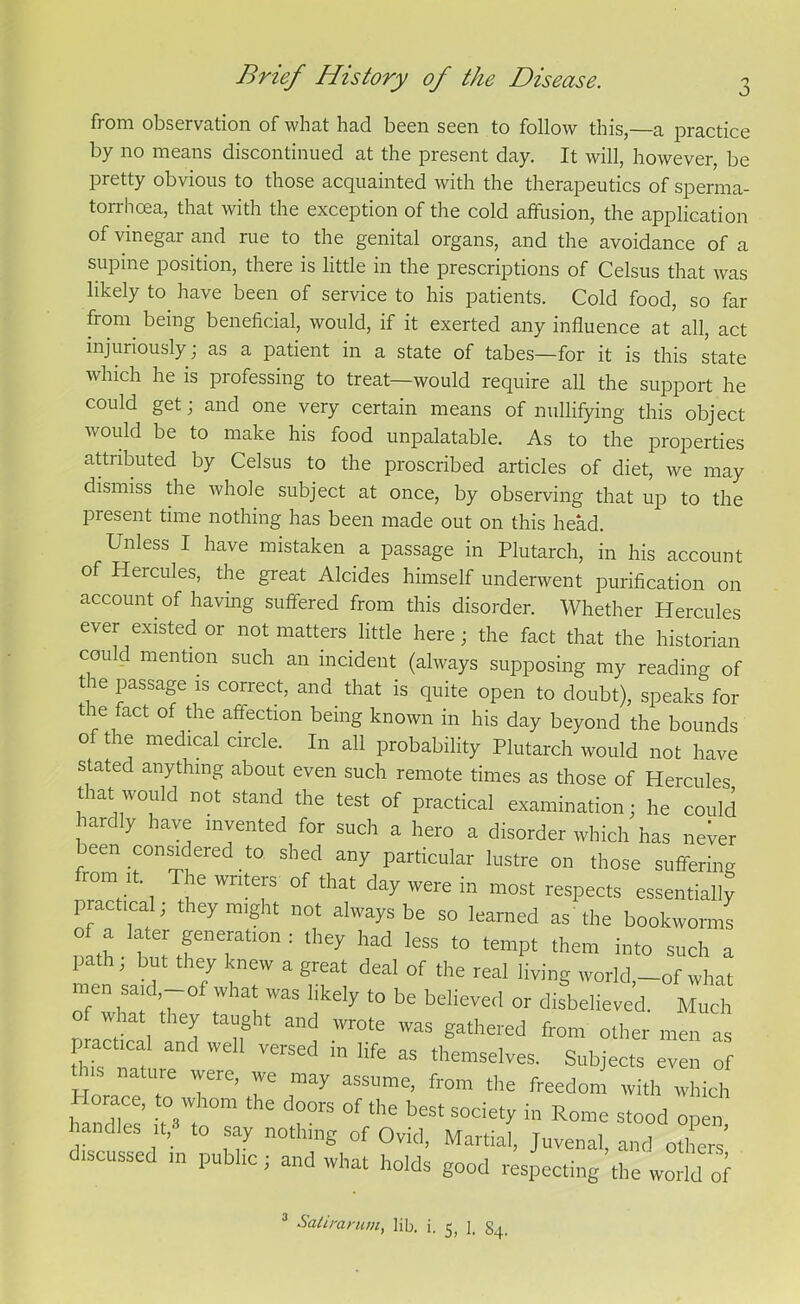 O from observation of what had been seen to follow this,—a practice by no means discontinued at the present day. It will, however, be pretty obvious to those acquainted with the therapeutics of sperma- torrhoea, that with the exception of the cold affusion, the application of vinegar and rue to the genital organs, and the avoidance of a supine position, there is little in the prescriptions of Celsus that was likely to have been of service to his patients. Cold food, so far fiom being beneficial, would, if it exerted any influence at all, act injuriously; as a patient in a state of tabes—for it is this state which he is professing to treat—would require all the support he could get; and one very certain means of nullifying this object would be to make his food unpalatable. As to the properties attributed by Celsus to the proscribed articles of diet, we may dismiss the whole subject at once, by observing that up to the present time nothing has been made out on this head. Unless I have mistaken a passage in Plutarch, in his account of Hercules, the great Alcides himself underwent purification on account of having suffered from this disorder. Whether Hercules ever existed or not matters little here; the fact that the historian could mention such an incident (always supposing my reading of the passage is correct, and that is quite open to doubt), speaks for t le fact of the affection being known in his day beyond the bounds of the medical circle. In all probability Plutarch would not have stated anything about even such remote times as those of Hercules tiat would not stand the test of practical examination; he could hardly have invented for such a hero a disorder which has never een considered to. shed any particular lustre on those suffering froin it. The writers of that day were in most respects essentially practical, they might not always be so learned as the bookworms Ilf Iahte;tfne[atl0n: less to tempt them into such a path, but they knew a great deal of the real living world,-of what men said -of what was likely to be believed or disbelieved. Much W.hat the^ tafht and wrote was gathered from other men as hTs r/ VGrSed in Hfe aS themselves. Subjects even of this nature were, we may assume, from the freedom with which orace, to whom the doors of the best society in Rome stood open landJes it, to say nothing of Ovid, Martial, Juvenal, and others’ iscussc in pu 1C, and what holds good respecting the world of