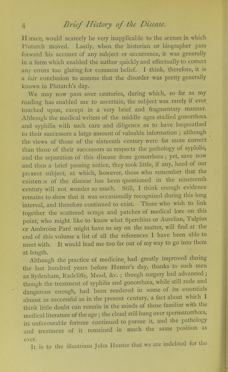 Horace, would scarcely be very inapplicable to the scenes in which Plutarch moved. Lastly, when the historian or biographer puls forward his account of any subject or occurrence, it was generally in a form which enabled the author quickly and effectually to correct any errors too glaring for common belief. I think, therefore, it is a fair conclusion to assume that the disorder was pretty generally known in Plutarch’s day. We may now pass over centuries, during which, so far as my reading has enabled me to ascertain, the subject was rarely if ever touched upon, except in a very brief and fragmentary manner. Although the medical writers of the middle ages studied gonorrhoea and syphilis with such care and diligence as to have bequeathed to their successors a large amount of valuable information \ although ^ the views of those of the sixteenth century were far more correct than those of their successors as respects the pathology of syphilis, and the separation of this disease from gonorrhoea; yet, save now and then a brief passing notice, they took little, if any, heed of our present subject, at which, however, those who remember that the existence of the disease has been questioned in the nineteenth century will not wonder so much. Still, I think enough evidence remains to show that it was occasionally recognized during this long interval, and therefore continued to exist. Those who wish to link together the scattered scraps and patches of medical lore on this point, who might like to know what Sperchius or Aurelian, 1 ulpius or Ambroise Pare might have to say on the matter, will find at the end of this volume a list of all the references I have been able to meet with. It would lead me too far out of my way to go into them at length. Although the practice of medicine^ had greatly improved during the last hundred years before Hunter’s day, thanks to such men as Sydenham, Radcliffe, Mead, &c. ; though surgery had advanced ; though the treatment of syphilis and gonorrhoea, while still rude and dangerous enough, had been rendered in some of its essentials almost as successful as in the present century, a fact about which I think little doubt can remain in the minds of those familiar with the medical literature of the age; the cloud still hung over spermatorrhoea, its unfavourable fortune continued to pursue it, and the pathology and treatment of it remained in much the same position as It is to the illustrious John Hunter that we are indebted loi t ie