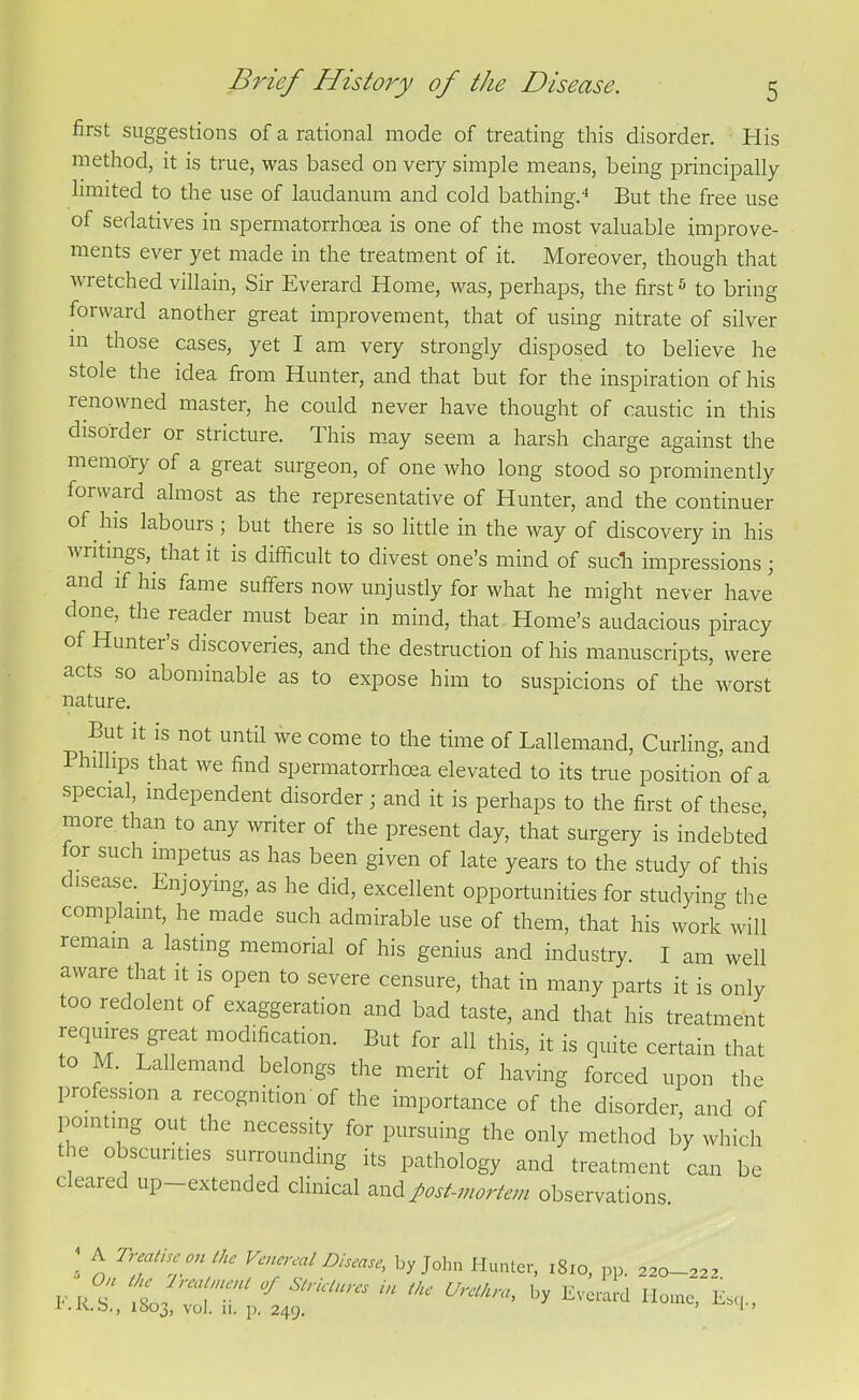 first suggestions of a rational mode of treating this disorder. His method, it is true, was based on very simple means, being principally limited to the use of laudanum and cold bathing.4 But the free use of sedatives in spermatorrhoea is one of the most valuable improve- ments ever yet made in the treatment of it. Moreover, though that wretched villain, Sir Everard Home, was, perhaps, the first5 to bring forward another great improvement, that of using nitrate of silver in those cases, yet I am very strongly disposed to believe he stole the idea from Hunter, and that but for the inspiration of his renowned master, he could never have thought of caustic in this disorder or stricture. This may seem a harsh charge against the memory of a great surgeon, of one who long stood so prominently forward almost as the representative of Hunter, and the continuer of his labours ; but there is so little in the way of discovery in his writings, that it is difficult to divest one’s mind of such impressions \ and if his fame suffers now unjustly for what he might never have done, the reader must bear in mind, that Home’s audacious piracy of Hunter’s discoveries, and the destruction of his manuscripts, were acts so abominable as to expose him to suspicions of the worst nature. But it is not until we come to the time of Lallemand, Curling, and Phillips that we find spermatorrhoea elevated to its true position of a special, independent disorder ; and it is perhaps to the first of these, more than to any writer of the present day, that surgery is indebted or such impetus as has been given of late years to the study of this disease.. Enjoying, as he did, excellent opportunities for studying the complaint, he made such admirable use of them, that his work will remain a lasting memorial of his genius and industry. I am well aware that it is open to severe censure, that in many parts it is only too redolent of exaggeration and bad taste, and that his treatment requires g!-^ modification. But for all this, it is quite certain that to M. Lallemand belongs the merit of having forced upon the profession a recognition'of the importance of the disorder, and of pointing out the necessity for pursuing the only method by which the obscurities surrounding its pathology and treatment can be cleared up-extended clinical and post-mortem observations 4 A Treatise on the Venereal Disease, by John Hunter, 1810, pp. 220-^2’ * * **1 b* Evcrard Home, Esq.,