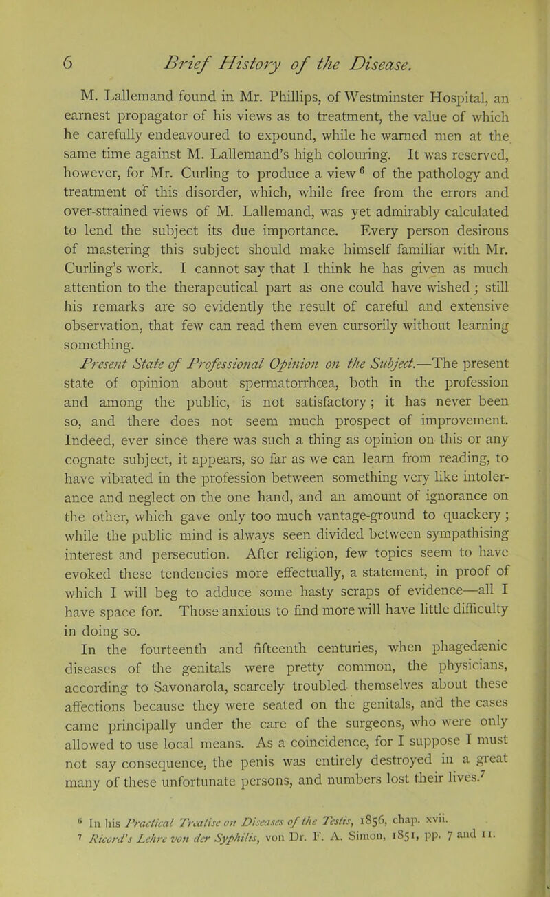 M. Lallemand found in Mr. Phillips, of Westminster Hospital, an earnest propagator of his views as to treatment, the value of which he carefully endeavoured to expound, while he warned men at the same time against M. Lallemand’s high colouring. It was reserved, however, for Mr. Curling to produce a view 6 of the pathology and treatment of this disorder, which, while free from the errors and over-strained views of M. Lallemand, was yet admirably calculated to lend the subject its due importance. Every person desirous of mastering this subject should make himself familiar with Mr. Curling’s work. I cannot say that I think he has given as much attention to the therapeutical part as one could have wished; still his remarks are so evidently the result of careful and extensive observation, that few can read them even cursorily without learning something. Present State of Professional Opinion on the Subject.—The present state of opinion about spermatorrhoea, both in the profession and among the public, is not satisfactory; it has never been so, and there does not seem much prospect of improvement. Indeed, ever since there was such a thing as opinion on this or any cognate subject, it appears, so far as we can learn from reading, to have vibrated in the profession between something very like intoler- ance and neglect on the one hand, and an amount of ignorance on the other, which gave only too much vantage-ground to quackery; while the public mind is always seen divided between sympathising interest and persecution. After religion, few topics seem to have evoked these tendencies more effectually, a statement, in proof of which I will beg to adduce some hasty scraps of evidence—all I have space for. Those anxious to find more will have little difficulty in doing so. In the fourteenth and fifteenth centuries, when phagedenic diseases of the genitals were pretty common, the physicians, according to Savonarola, scarcely troubled themselves about these affections because they were seated on the genitals, and the cases came principally under the care of the surgeons, who were only allowed to use local means. As a coincidence, for I suppose I must not say consequence, the penis was entirely destroyed in a great many of these unfortunate persons, and numbers lost their lives.7 u In his Practical Treatise on Diseases of the Testis, 1S56, chap. xvii. 7 Ricord's Lehre von der Syphilis, von Dr. F. A. Simon, 1^51, pp. / and 11.