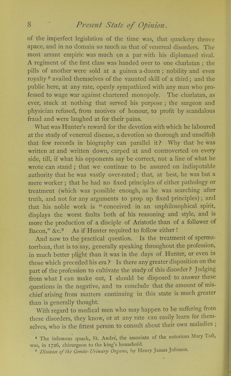 of the imperfect legislation of the time was, that quackery throve apace, and in no domain so much as that of venereal disorders. The most arrant empiric was much on a par with his diplomaed rival. A regiment of the first class was handed over to one charlatan ; the pills of another were sold at a guinea a-dozen ; nobility and even royalty 8 availed themselves of the vaunted skill of a third; and the public here, at any rate, openly sympathized with any man who pro- fessed to wage war against chartered monopoly. The charlatan, as ever, stuck at nothing that served his purpose ; the surgeon and physician refused, from motives of honour, to profit by scandalous fraud and were laughed at for their pains. What was Hunter’s reward for the devotion with which he laboured at the study of venereal disease, a devotion so thorough and unselfish that few records in biography can parallel it? Why that he was written at and written down, carped at and controverted on every side, till, if what his opponents say be correct, not a line of what he wrote can stand ; that we continue to be assured on indisputable authority that he was vastly over-rated ; that, at best, he was but a mere worker; that he had no fixed principles of either pathology or treatment (which was possible enough, as he was searching after truth, and not for any arguments to prop up fixed principles); and that his noble work is “ conceived in an unphilosophical spirit, displays the worst faults both of his reasoning and style, and is more the production of a disciple of Aristotle than of a follower of Bacon,” &c.9 As if Hunter required to follow either ! And now to the practical question. Is the treatment of sperma- torrhoea, that is to say, generally speaking throughout the profession, in much better plight than it was in the days of Hunter, or even in those which preceded his era ? Is there any greater disposition on the part of the profession to cultivate the study of this disorder ? Judging from what I can make out, I should be disposed to answer these questions in the negative, and to conclude that the amount of mis- chief arising from matters continuing in this state is much greater than is generally thought. With regard to medical men who may happen to be suffering from these disorders, they know, or at any rate can easily learn for them- selves, who is the fittest person to consult about their own maladies ; 8 The infamous quack, St. Andre, the associate of the notorious Mary I oft, was, in 1726, chirurgeon to the king’s household. 9 Diseases of the Genito- Urinary Organs, by Henry James Johnson.
