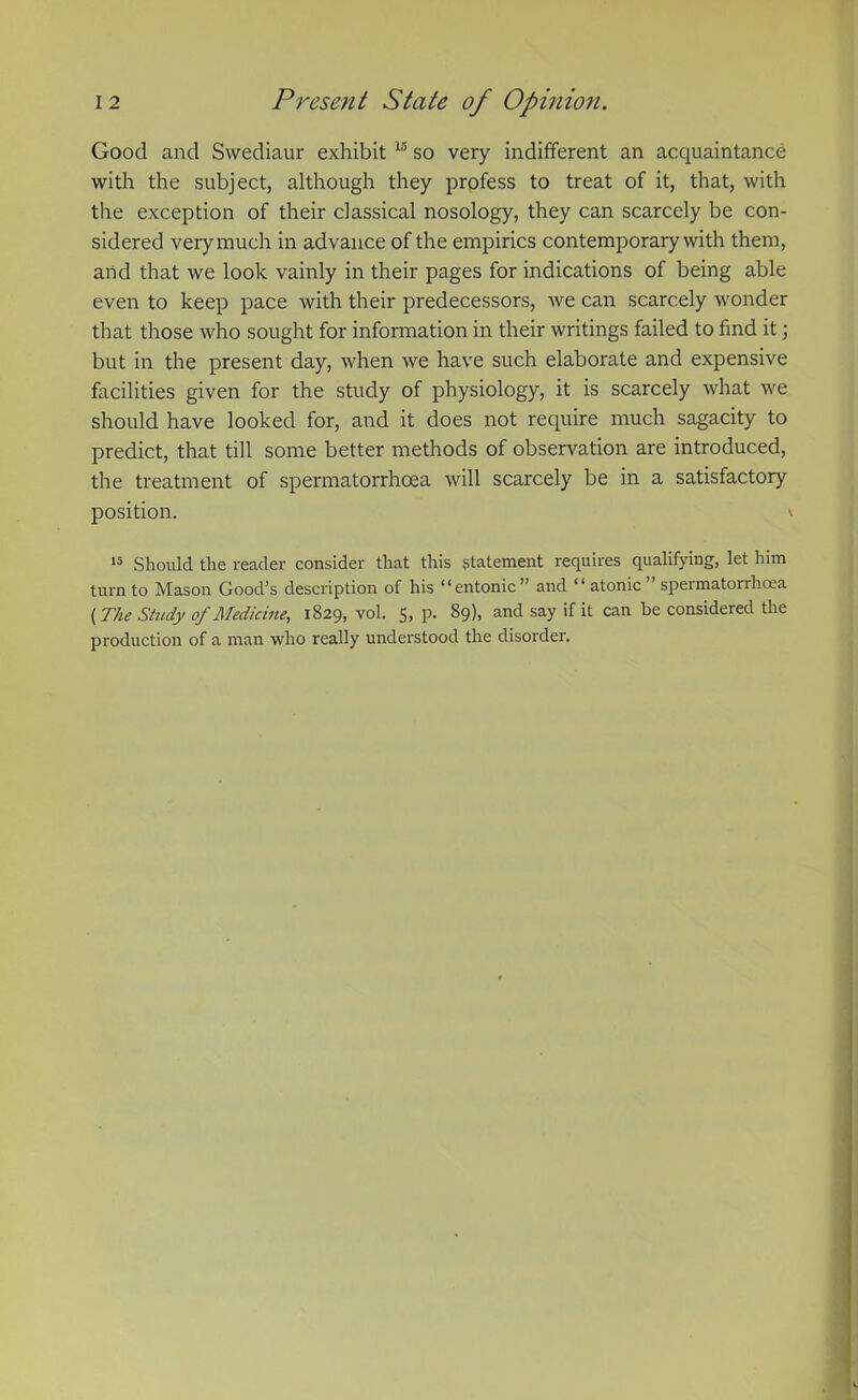 Good and Swediaur exhibit 15 so very indifferent an acquaintance with the subject, although they profess to treat of it, that, with the exception of their classical nosology, they can scarcely be con- sidered very much in advance of the empirics contemporary with them, and that we look vainly in their pages for indications of being able even to keep pace with their predecessors, we can scarcely wonder that those who sought for information in their writings failed to find it; but in the present day, when we have such elaborate and expensive facilities given for the study of physiology, it is scarcely what we should have looked for, and it does not require much sagacity to predict, that till some better methods of observation are introduced, the treatment of spermatorrhoea will scarcely be in a satisfactory position. v 15 Should the reader consider that this statement requires qualifying, let him turn to Mason Good’s description of his “entonic” and “ atonic speimatorrhoea {The Study of Medicine, 1829, vol. 5, p. 89), and say if it can be considered the production of a man who really understood the disorder.