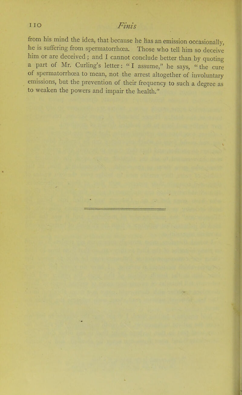 from his mind the idea, that because he has an emission occasionally, he is suffering from spermatorrhoea. Those who tell him so deceive him 01 aie deceived j and I cannot conclude better than by quoting a part of Mr. Curling’s letter: “ I assume,” he says, “the cure of spermatorrhoea to mean, not the arrest altogether of involuntary emissions, but the prevention of their frequency to such a degree as to weaken the powers and impair the health.”