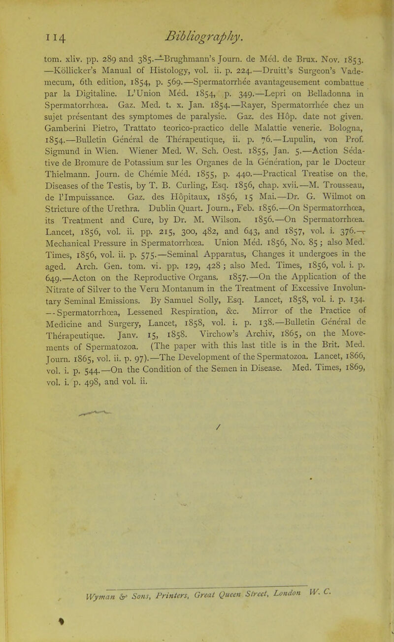 tom. xliv. pp. 289 and 385.—Brughmann’s Journ. de Med. de Brux. Nov. 1853. —Kollicker’s Manual of Histology, vol. ii. p. 224.—Druitt’s Surgeon’s Vade- mecum, 6th edition, 1854, p. 569.—Spermatorrhee avantageusement combattue par la Digitaline. L’Union Med. 1854, ,p. 349.—Lepri on Belladonna in Spermatorrhoea. Gaz. Med. t. x. Jan. 1854.—Rayer, Spermatorrhee chez un sujet presentant des symptomes de paralysie. Gaz. des Hop. date not given. Gamberini Pietro, Trattato teorico-practico delle Malattie venerie. Bologna, 1854.—Bulletin General de Therapeutique, ii. p. 76.—Lupulin, von Prof. Sigmund in Wien. Wiener Med. W. Sch. Oest. 1855, Jan. 5.—Action Seda- tive de Bromure de Potassium sur les Organes de la Generation, par le Docteur Thielmann. Journ. de Chemie Med. 1855, p. 440.—Practical Treatise on the, Diseases of the Testis, by T. B. Curling, Esq. 1856, chap. xvii.—M. Trousseau, de 1’ Impuissance. Gaz. des Hopitaux, 1856, 15 Mai.—Dr. G. Wilmot on Stricture ofthe Urethra. Dublin Quart. Journ., Feb. 1856.—On Spermatorrhoea, its Treatment and Cure, by Dr. M. Wilson. 1856.—On Spermatorrhoea. Lancet, 1856, vol. ii. pp. 2x5, 300, 482, and 643, and 1857, vol. i. 376.-T Mechanical Pressure in Spermatorrhoea. Union Med. 1856, No. 85; also Med. Times, 1856, vol. ii. p. 575.—Seminal Apparatus, Changes it undergoes in the aged. Arch. Gen. tom. vi. pp. 129, 428 ; also Med. Times, 1856, vol. i. p. 649.—Acton on the Reproductive Organs. 1857.—On the Application of the Nitrate of Silver to the Veru Montanum in the Treatment of Excessive Involun- tary Seminal Emissions. By Samuel Solly, Esq. Lancet, 1858, vol. i. p. 134. — Spermatorrhoea, Lessened Respiration, &c. Mirror of the Practice of Medicine and Surgery, Lancet, 1858, vol. i. p. 138.— Bulletin General cle Therapeutique. Janv. 15, 1858. Virchow’s Archiv, 1865, on the Move- ments of Spermatozoa. (The paper with this last title is in the Brit. Med. Journ. 1865, vol. ii. p. 97).—The Development of the Spermatozoa. Lancet, 1866, vol. i. p. 544.—On the Condition of the Semen in Disease. Med. Times, 1869, vol. i. p. 49S, and vol. ii. / Wyman de Sons, Printers, Great Queen Street, London W. C.