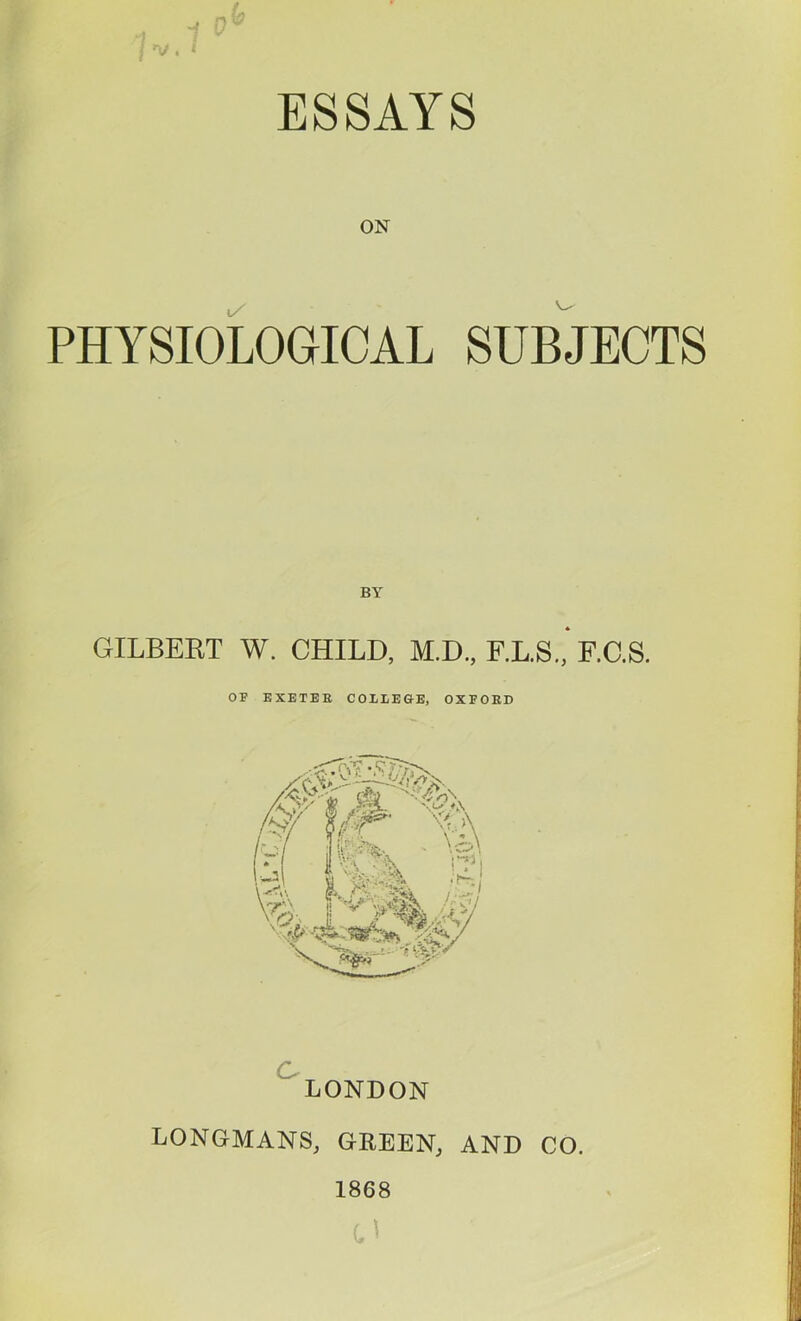 ESSAYS ON PHYSIOLOGICAL SUBJECTS GILBERT W. CHILD, M.D., F.L.S., F.C.S. OF KXETEE COLLEGE, OXFORD LONDON LONGMANS, GREEN, AND CO. 1868