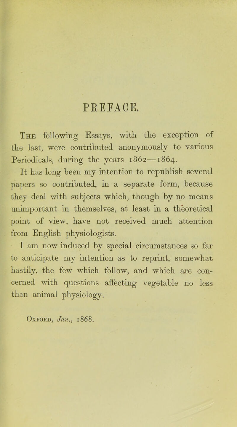 PREFACE. The following Essays, with the exception of the last, were contributed anonymously to various Periodicals, during the years 1862—1864. It has long been my intention to repubhsh several papers so contributed, in a separate form, because they deal with subjects wliich, though by no means unimportant in themselves, at least in a theoretical point of view, have not received much attention from English physiologists. I am now induced by special circumstances so far to anticipate my intention as to reprint, somewhat hastily, the few which follow, and which are con- cerned with questions aflPecting vegetable no less than animal physiology. Oxford, Jan., 1868.