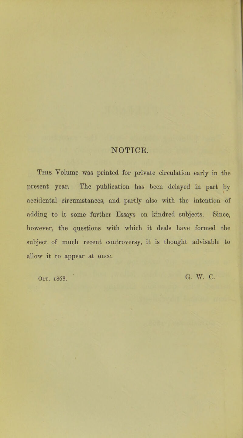 NOTICE. This Volume was printed for private circulation early in the present year. The publication has been delayed in part by accidental circumstances, and partly also with the intention of adding to it some further Essays on kindred subjects. Since, however, the questions with which it deals have formed the subject of much recent controversy, it is thought advisable to allow it to appear at once. Oct. 1868. G. W. C.