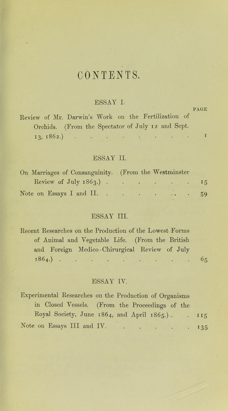 CONTENTS. ESSAY I. PAGE Review of Mr. Darwin’s Work on the Fertilization of Orchids. (From the Spectator of July 12 and Sept. i3j 1862.) I ESSAY II. On Marriages of Consanguinity. (From the Westminster Review of July 1863.) . . . . . .15 Note on Essays I and II. . . . . • ♦ • 59 ESSAY III. Recent Researches on the Production of the Lowest Forms of Animal and Vegetable Life. (From the British and Foreign Medico - Chirurgical Review of July 1864.) 65 ESSAY IV. Experimental Researches on the Production of Organisms in Closed Vessels. (From the Proceedings of the Royal Society, June 1864, and April 1865.) . . n5 Note on Essays III and IV. . . . . • 135