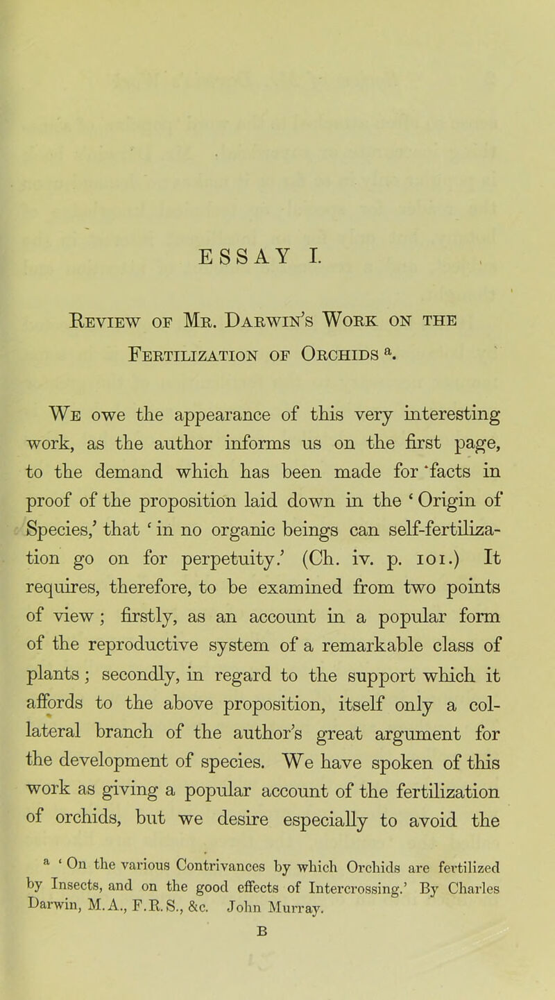 Beview of Mr. Darwin’s Work on the Fertilization of Orchids We owe the appearance of this very interesting work, as the author informs us on the first page, to the demand which has been made for ‘facts in proof of the proposition laid down in the ‘ Origin of Species,’ that ‘ in no organic beings can self-fertiliza- tion go on for perpetuity.’ (Ch. iv. p. loi.) It requires, therefore, to be examined from two points of view; firstly, as an account in a popular form of the reproductive system of a remarkable class of plants; secondly, in regard to the support which it affords to the above proposition, itself only a col- lateral branch of the author’s great argument for the development of species. We have spoken of this work as giving a popular account of the fertilization of orchids, but we desire especially to avoid the **• ‘ On the various Contrivances by which Orchids are fertilized by Insects, and on the good effects of Intercrossing.’ By Charles Darwin, M. A., F.R. S., &c. John Murray. B