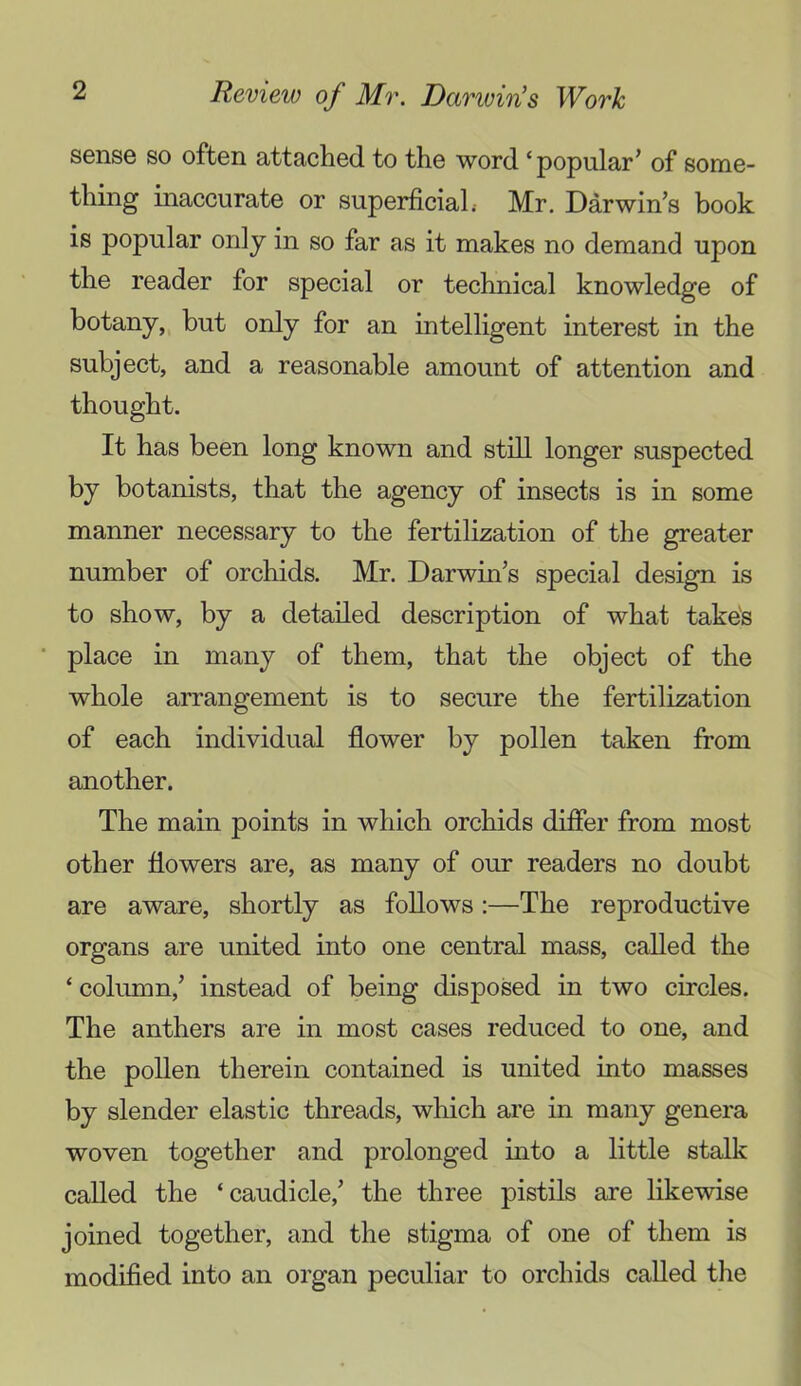 sense so often attached to the word ‘popular' of some- thing inaccurate or superficial.- Mr. Darwin's book is popular only in so far as it makes no demand upon the reader for special or technical knowledge of botany, hut only for an intelligent interest in the subject, and a reasonable amount of attention and thought. It has been long known and still longer suspected by botanists, that the agency of insects is in some manner necessary to the fertilization of the greater number of orchids. Mr. Darwin's special design is to show, by a detailed description of what take's place in many of them, that the object of the whole arrangement is to secure the fertilization of each individual flower by pollen taken from another. The main points in which orchids difler from most other flowers are, as many of our readers no doubt are aware, shortly as follows:—The reproductive organs are united into one central mass, called the ‘ column,' instead of being disposed in two circles. The anthers are in most cases reduced to one, and the pollen therein contained is united into masses by slender elastic threads, which are in many genera woven together and prolonged into a little stalk called the ‘caudicle,' the three pistils are likewise joined together, and the stigma of one of them is modified into an organ peculiar to orchids called tlie