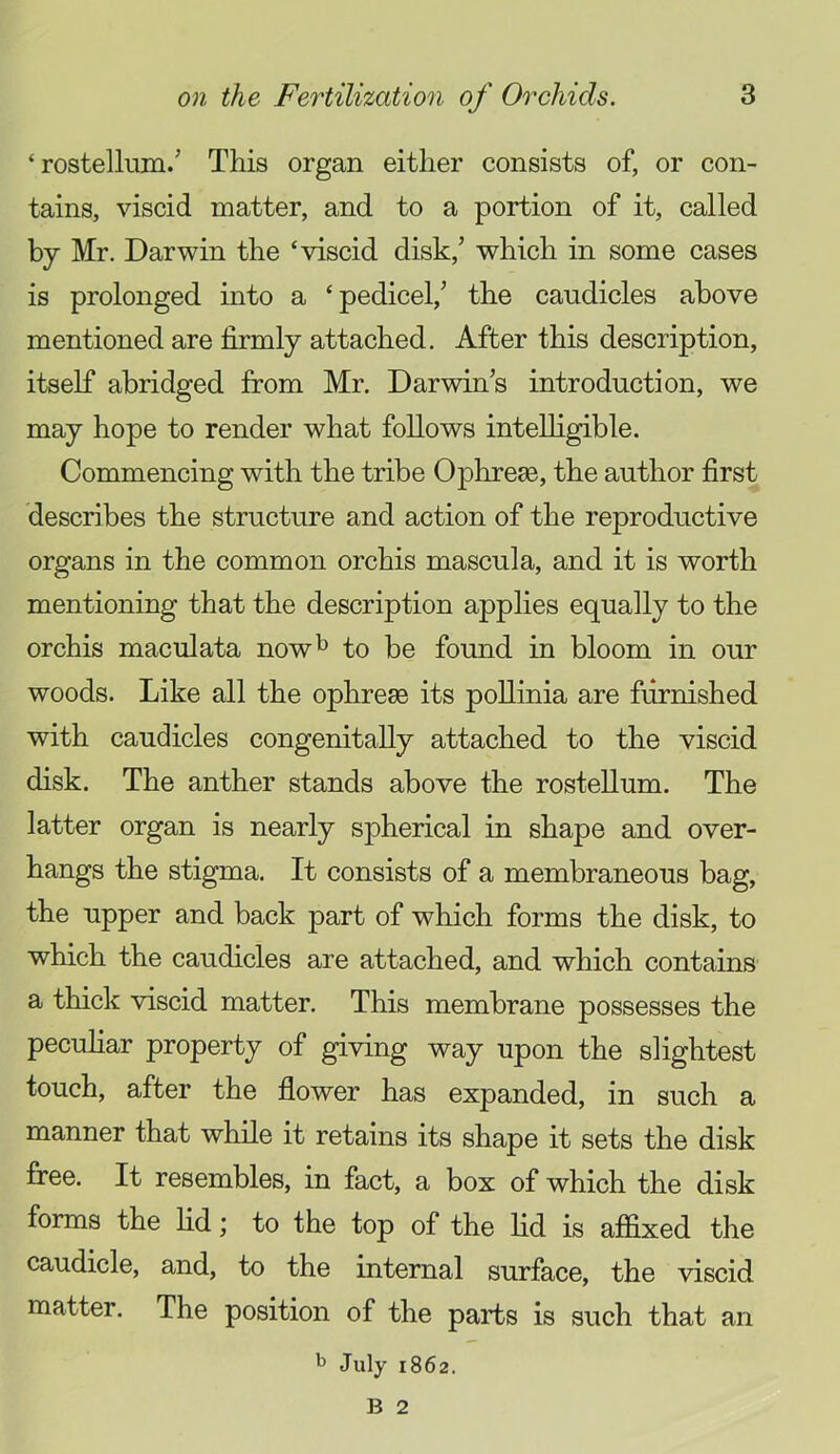 ‘ rostellum/ This organ either consists of, or con- tains, viscid matter, and to a portion of it, called by Mr. Darwin the ‘viscid disk,’ which in some cases is prolonged mto a ‘pedicel,’ the caudicles above mentioned are firmly attached. After this description, itself abridged from Mr. Darwin’s introduction, we may hope to render what follows intelligible. Commencing with the tribe OphresB, the author first describes the structure and action of the reproductive organs in the common orchis mascula, and it is worth mentioning that the description applies equally to the orchis maculata now^ to be found in bloom in our woods. Like all the ophresB its poUinia are furnished with caudicles congenitally attached to the viscid disk. The anther stands above the rostellum. The latter organ is nearly spherical in shape and over- hangs the stigma. It consists of a membraneous bag, the upper and back part of which forms the disk, to which the caudicles are attached, and which contains a thick viscid matter. This membrane possesses the peculiar property of giving way upon the slightest touch, after the flower has expanded, in such a manner that while it retains its shape it sets the disk firee. It resembles, in fact, a box of which the disk forms the lid; to the top of the lid is affixed the caudicle, and, to the internal surface, the viscid matter. The position of the parts is such that an July 1862.