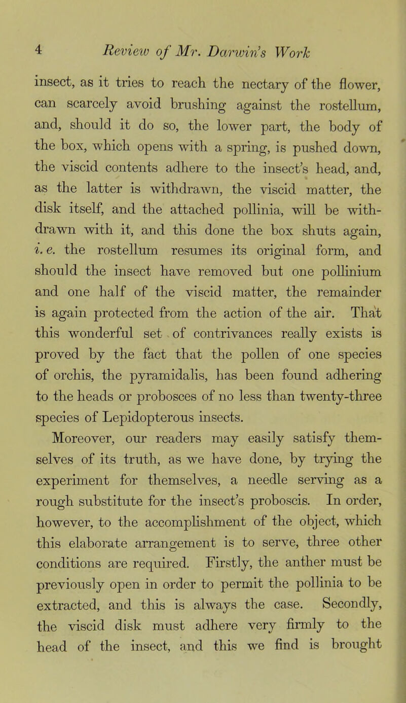 insect, as it tries to reach the nectary of the flower, can scarcely avoid brushing against the rostellum, and, should it do so, the lower part, the body of the box, which opens with a spring, is pushed down, the viscid contents adhere to the insect’s head, and, as the latter is withdrawn, the viscid matter, the disk itself, and the attached pollinia, will be with- drawn with it, and this done the box shuts again, i. e. the rostellum resumes its original form, and should the insect have removed but one poUinium and one half of the viscid matter, the remainder is again protected from the action of the air. That this wonderful set of contrivances really exists is proved by the fact that the pollen of one species of orchis, the pyramidalis, has been found adhering to the heads or probosces of no less than twenty-three species of Lepidopterous insects. Moreover, our readers may easily satisfy them- selves of its truth, as we have done, by trying the experiment for themselves, a needle serving as a rough substitute for the insect’s proboscis. In order, however, to the accomphshment of the object, which this elaborate arrangement is to serve, three other conditions are required. Firstly, the anther must be previously open in order to permit the pollinia to be extracted, and this is always the case. Secondly, the viscid disk must adhere very firmly to the head of the insect, and this we find is brought