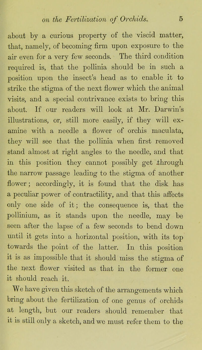 about by a curious property of the viscid matter, that, namely, of becoming firm upon exposure to the air even for a very few seconds. The third condition required is, that the polhma should be in such a position upon the insect’s head as to enable it to strike the stigma of the next flower which the animal visits, and a special contrivance exists to bring this about. If our readers will look at Mr. Darwins illustrations, or, still more easily, if they will ex- amine with a needle a flower of orchis maculata, they will see that the pollinia when first removed stand almost at right angles to the needle, and that in this position they cannot possibly get ihrough the narrow passage leading to the stigma of another flower; accordingly, it is found that the disk has a pecuhar power of contractility, and that this affects only one side of it; the consequence is, that the pollinium, as it stands upon the needle, may be seen after the lapse of a few seconds to bend down luitil it gets into a horizontal position, with its top towards the point of the latter. In this position it is as impossible that it should miss the stigma of the next flower visited as that in the former one it should reach it. W e have given this sketch of the arrangements which bring about the fertilization of one genus of orchids at length, but our readers should remember that it is still only a sketch, and we must refer them to the