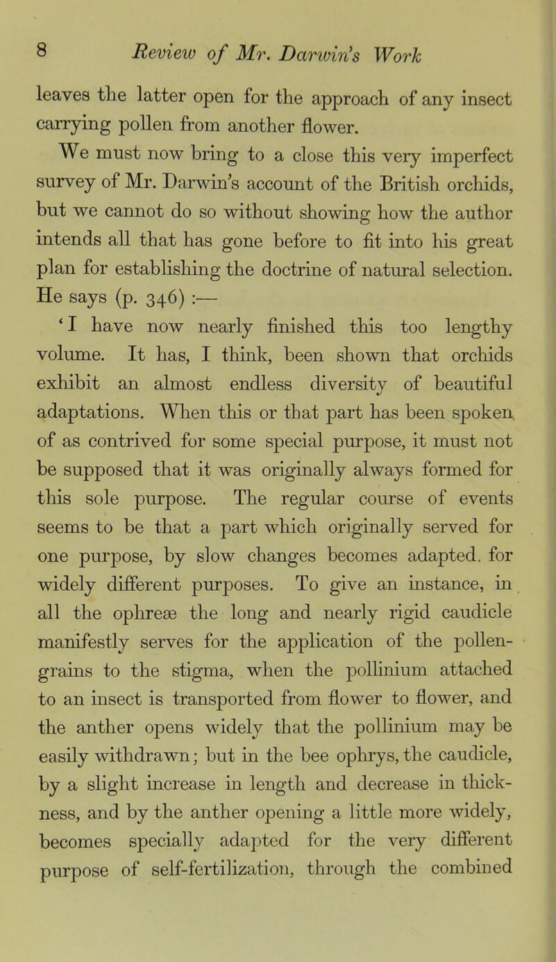 leaves tlie latter open for the approach of any insect carrying pollen from another flower. We must now bring to a close this very imperfect survey of Mr. Darwin’s account of the British orchids, but we cannot do so without showing how the author intends all that has gone before to fit into his great plan for establishing the doctrine of natural selection. He says (p. 346) ‘ I have now nearly finished this too lengthy volume. It has, I think, been shown that orchids exhibit an almost endless diversity of beautiful adaptations. When this or that part has been spoken, of as contrived for some special purpose, it must not be supposed that it was originally always formed for this sole purpose. The regular course of events seems to be that a part which originally served for one purpose, by slow changes becomes adapted, for widely different purposes. To give an instance, in all the ophreae the long and nearly rigid caudicle manifestly serves for the application of the pollen- grains to the stigma, when the pollinium attached to an insect is transported from flower to flower, and the anther opens widely that the pollinium may be easily withdrawn; but in the bee ophrys, the caudicle, by a slight increase in length and decrease in thick- ness, and by the anther opening a little more widely, becomes specially adapted for the very diflerent purj)Ose of self-fertilization, through the combined