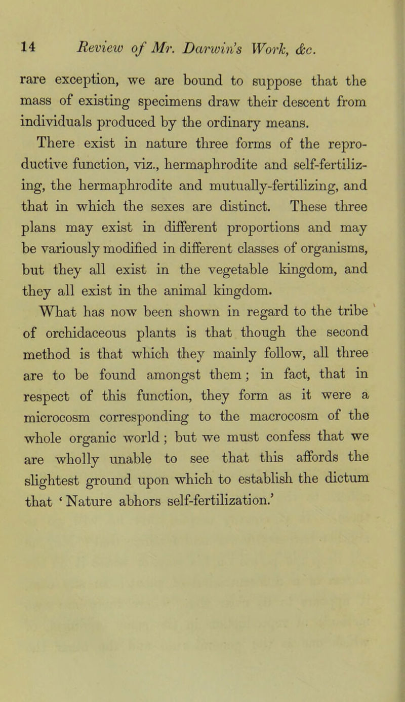 rare exception, we are bound to suppose that the mass of existing specimens draw their descent from individuals produced by the ordinary means. There exist in nature three forms of the repro- ductive function, viz., hermaphrodite and self-fertiliz- ing, the hermaphrodite and mutually-fertilizing, and that in which the sexes are distinct. These three plans may exist in different proportions and may be variously modified in different classes of organisms, but they all exist in the vegetable kingdom, and they all exist in the animal kingdom. What has now been shown in regard to the tribe ' of orchidaceous plants is that though the second method is that which they mainly follow, all three are to be found amongst them; in fact, that in respect of this function, they form as it were a microcosm corresponding to the macrocosm of the whole organic world; but we must confess that we are wholly unable to see that this affords the slightest ground upon which to establish the dictum that ‘ Nature abhors self-fertilization.’