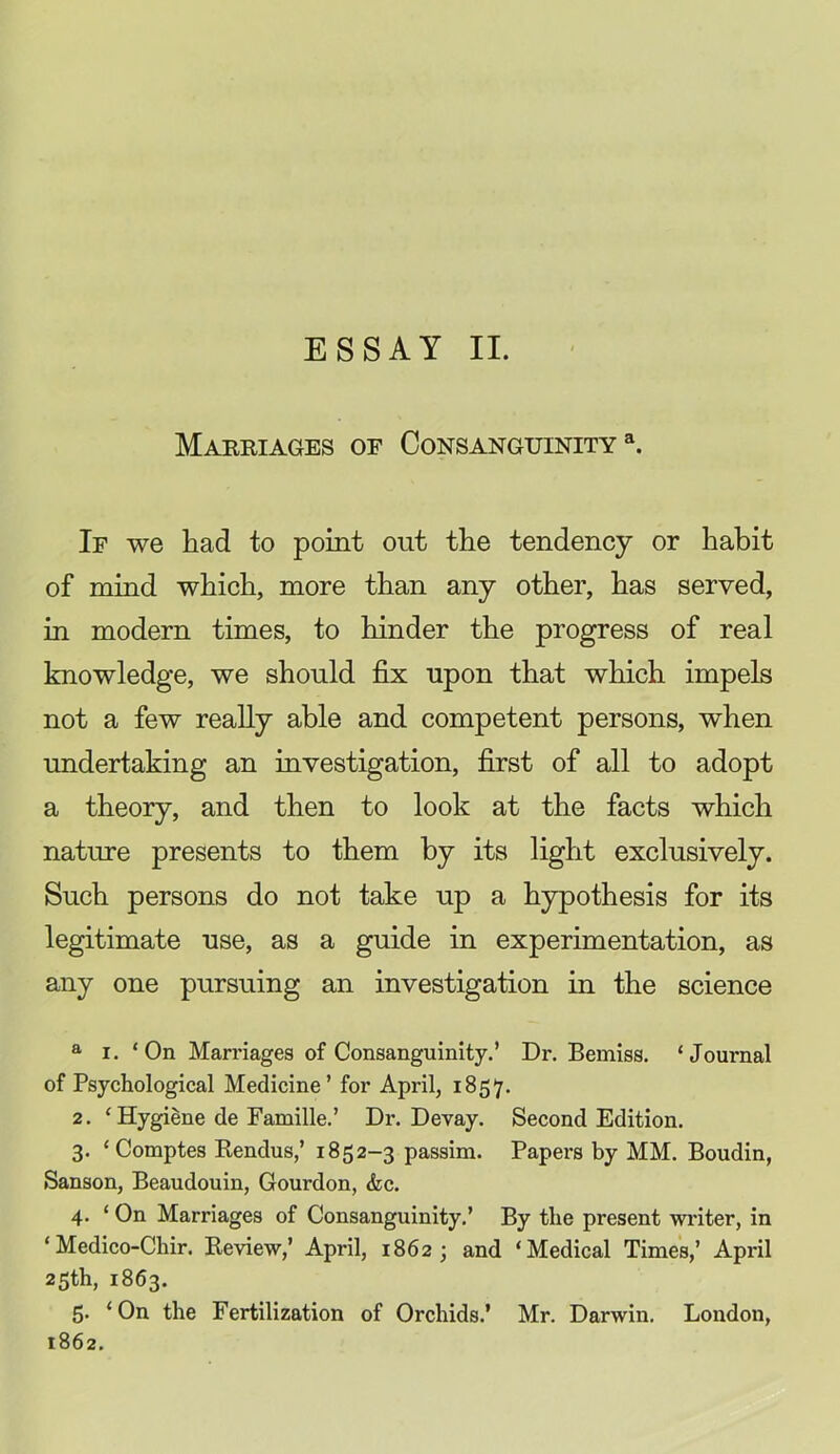 Mareiages of Consanguinity^. If we had to point out the tendency or habit of mind which, more than any other, has served, in modern times, to hinder the progress of real knowledge, we should fix upon that which impels not a few really able and competent persons, when undertaking an investigation, first of all to adopt a theory, and then to look at the facts which nature presents to them by its light exclusively. Such persons do not take up a hypothesis for its legitimate use, as a guide in experimentation, as any one pursuing an investigation in the science ® I. ‘On Marriages of Consanguinity.’ Dr. Bemiss. ‘Journal of Psychological Medicine’ for April, 1857. 2. ‘ Hygiene de Famille.’ Dr. Devay. Second Edition. 3. ‘Comptes Rendus,’ 1852-3 passim. Papers by MM. Boudin, Sanson, Beaudouin, Gourdon, &c. 4. ‘ On Marriages of Consanguinity.’ By the present writer, in ‘Medico-Chir. Review,’ April, 1862; and ‘Medical Times,’ April 25th, 1863. 5. ‘On the Fertilization of Orchids.’ Mr. Darwin. London, 1862.