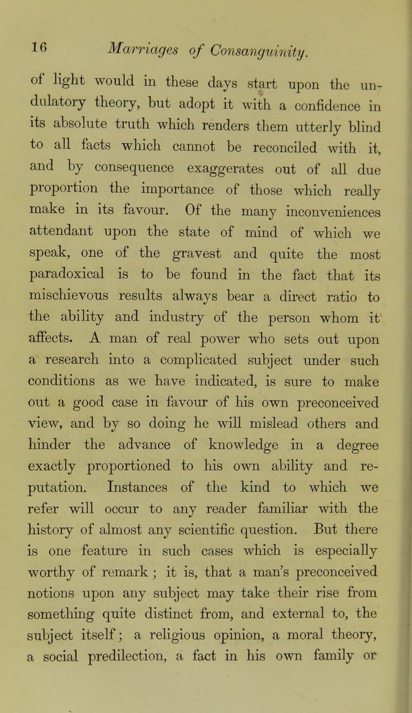 of light would in these days start upon the un- do latory theory, but adopt it with a confidence in its absolute truth which renders them utterly blind to all facts which cannot be reconciled with it, and by consequence exaggerates out of all due proportion the importance of those which really make in its favour. Of the many inconveniences attendant upon the state of mind of which we speak, one of the gravest and quite the most paradoxical is to be found in the fact that its mischievous results always bear a direct ratio to the ability and industry of the person whom it' affects. A man of real power who sets out upon a research into a complicated subject under such conditions as we have indicated, is sure to make out a good case in favour of his own preconceived view, and by so doing he will mislead others and hinder the advance of knowledge in a degree exactly proportioned to his own abihty and re- putation. Instances of the kind to which we refer will occur to any reader familiar with the history of almost any scientific question. But there is one feature in such cases which is especially worthy of remark; it is, that a man’s preconceived notions upon any subject may take their rise from something quite distinct from, and external to, the subject itself; a religious opinion, a moral theoiy, a social predilection, a fact in his own family or