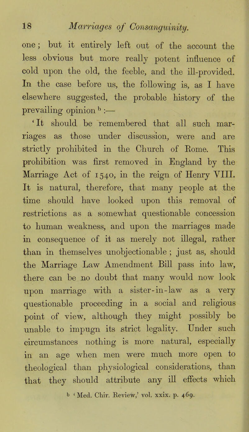 one; but it entirely left out of the account the less obvious but more really potent influence of cold upon the old, the feeble, and the dl-provided. In the case before us, the folloMung is, as I have elsewhere suggested, the probable history of the prevailing opinion ^ :— ‘ It should be remembered that all such mar- riages as those under discussion, were and are strictly prohibited in the Church of Eome. This prohibition was first removed in England by the Marriage Act of 1540, in the reign of Henry VIII. It is natural, therefore, that many people at the time should have looked upon this removal of restrictions as a somewhat questionable concession to human weakness, and upon the marriages made in consequence of it as merely not illegal, rather than in themselves unobjectionable ; just as, should the Marriage Law Amendment Bill pass mto law, there can be no doubt that many would now look upon marriage with a sister-in-law as a very questionable proceeding in a social and religious point of view, although they might possibly be unable to impugn its strict legality. Under such circumstances nothing is more natui’al, especially in an age when men were much more open to theological than physiological considerations, than that they should attribute any ill effects which ‘ Med. Chii’. Review,’ vol. xxix. p. 469.