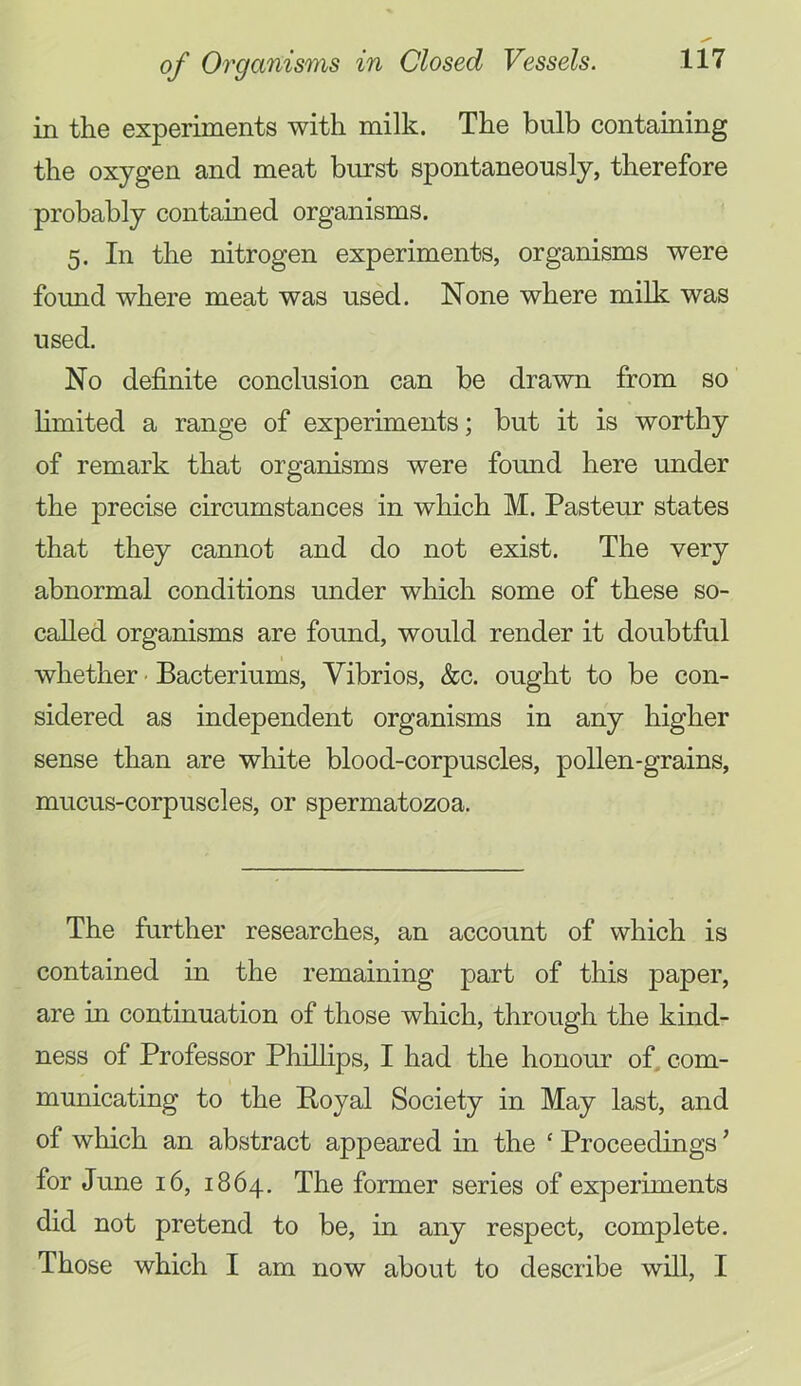 in the experiments with milk. The bulb containing the oxygen and meat burst spontaneously, therefore probably contained organisms. 5. In the nitrogen experiments, organisms were found where meat was used. None where milk was used. No definite conclusion can be drawn from so limited a range of experiments; but it is worthy of remark that organisms were found here under the precise circumstances in which M. Pasteur states that they cannot and do not exist. The very abnormal conditions under which some of these so- called organisms are found, would render it doubtful whether • Bacteriums, Vibrios, &c. ought to be con- sidered as independent organisms in any higher sense than are white blood-corpuscles, pollen-grains, mucus-corpuscles, or spermatozoa. The further researches, an account of which is contained in the remaining part of this paper, are in continuation of those which, through the kind- ness of Professor Phillips, I had the honour of, com- municating to the Boyal Society in May last, and of which an abstract appeared in the ‘ Proceedings ’ for June 16, 1864. The former series of experiments did not pretend to be, in any respect, complete. Those which I am now about to describe will, I