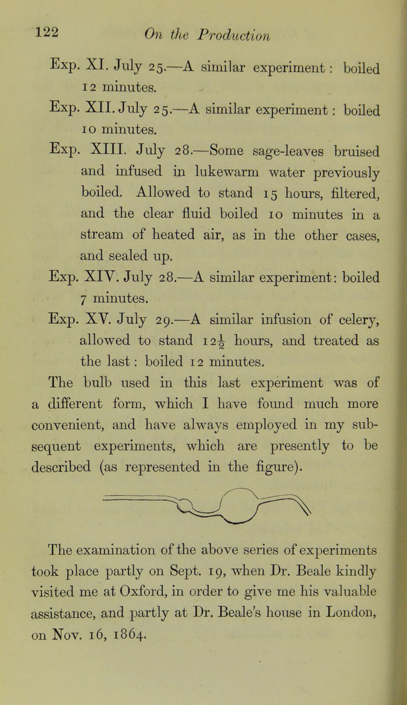 Exp. XI. July 25.—A similar experiment: boiled 12 minutes. Exp. XII. July 25.—A similar experiment: boiled 10 minutes. Exp. XIII. July 28.—Some sage-leaves bruised and infused in lukewarm water previously boiled. Allowed to stand 15 hours, filtered, and the clear fluid boiled 10 minutes in a stream of heated air, as in the other cases, and sealed up. Exp. XIV. July 28.—A similar experiment: boiled 7 minutes. Exp. XV. July 29.—A similar infusion of celery, allowed to stand i2-| hours, and treated as the last: boiled 12 minutes. The bulb used in this last experiment was of a different form, which I have fomid much more convenient, and have always employed in my sub- sequent experiments, which are presently to be described (as represented in the figure). The examination of the above series of experiments took place partly on Sept. 19, when Dr. Beale kindly visited me at Oxfoid, in order to give me his valuable assistance, and partly at Dr. Beale’s house in London, on Nov. 16, 1864.