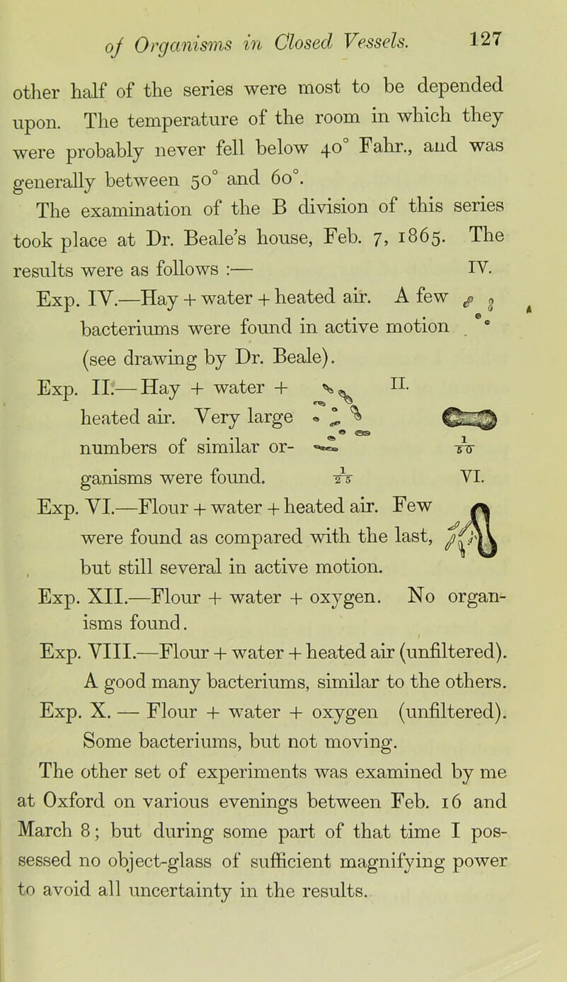 IV. other liEilf of the series were most to be depended upon. The temperature of the room in which they were probably never fell below 40° Fahr., and was generally between 50° and 60°. The examination of the B division of this series took place at Dr. Beale’s house, Feb. j, 1865- The results were as follows :— Exp. IV.—Hay + water + heated air. A few ^ bacteriums were found in active motion (see drawing by Dr. Beale). Exp. II.— Hay + water + heated air. Very large « ^ ^ _ o e numbers of similar or- ganisms were found. Exp. VI.—Flour + water + heated air. Few were found as compared with the last, but still several in active motion. Exp. XII.—Flour + water + oxygen. No organ- isms found. Exp. VIII.—Flour -1- water -I- heated air (unfiltered). A good many bacteriums, similar to the others. Exp. X. — Flour + water -I- oxygen (unfiltered). Some bacteriums, but not moving. The other set of experiments was examined by me at Oxford on various evenings between Feb. i6 and March 8; but during some part of that time I pos- sessed no object-glass of sufficient magnifying power to avoid all uncertainty in the results. 1 VI.