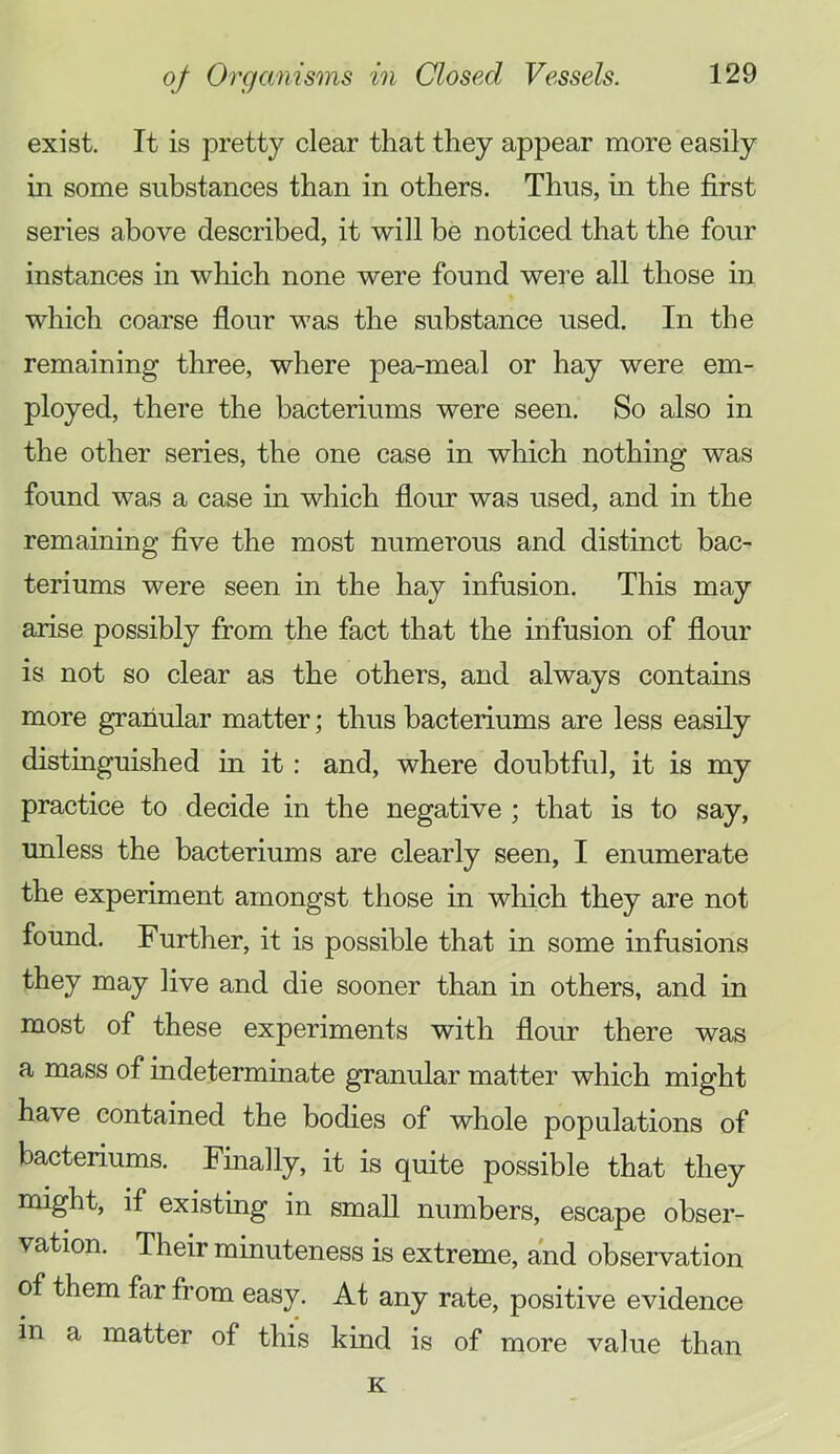 exist. It is pretty clear that they appear more easily in some substances than in others. Thus, m the first series above described, it will be noticed that the four instances in which none were found were all those in which coarse flour was the substance used. In the remaining three, where pea-meal or hay were em- ployed, there the bacteriums were seen. So also in the other series, the one case in which nothing was found was a case in which flour was used, and in the remaining five the most numerous and distinct bac- teriums were seen in the hay infusion. This may arise possibly from the fact that the infusion of flour is not so clear as the others, and always contains more granular matter; thus bacteriums are less easily distinguished in it: and, where doubtful, it is my practice to decide in the negative ; that is to say, unless the bacteriums are clearly seen, I enumerate the experiment amongst those in which they are not found. Further, it is possible that in some infusions they may live and die sooner than in others, and in most of these experiments with flour there was a mass of indeterminate granular matter which might have contained the bodies of whole populations of bacteriums. Finally, it is quite possible that they might, if existing in small numbers, escape obser- vation. Their minuteness is extreme, and observation of them far from easy. At any rate, positive evidence in a matter of this kind is of more value than K