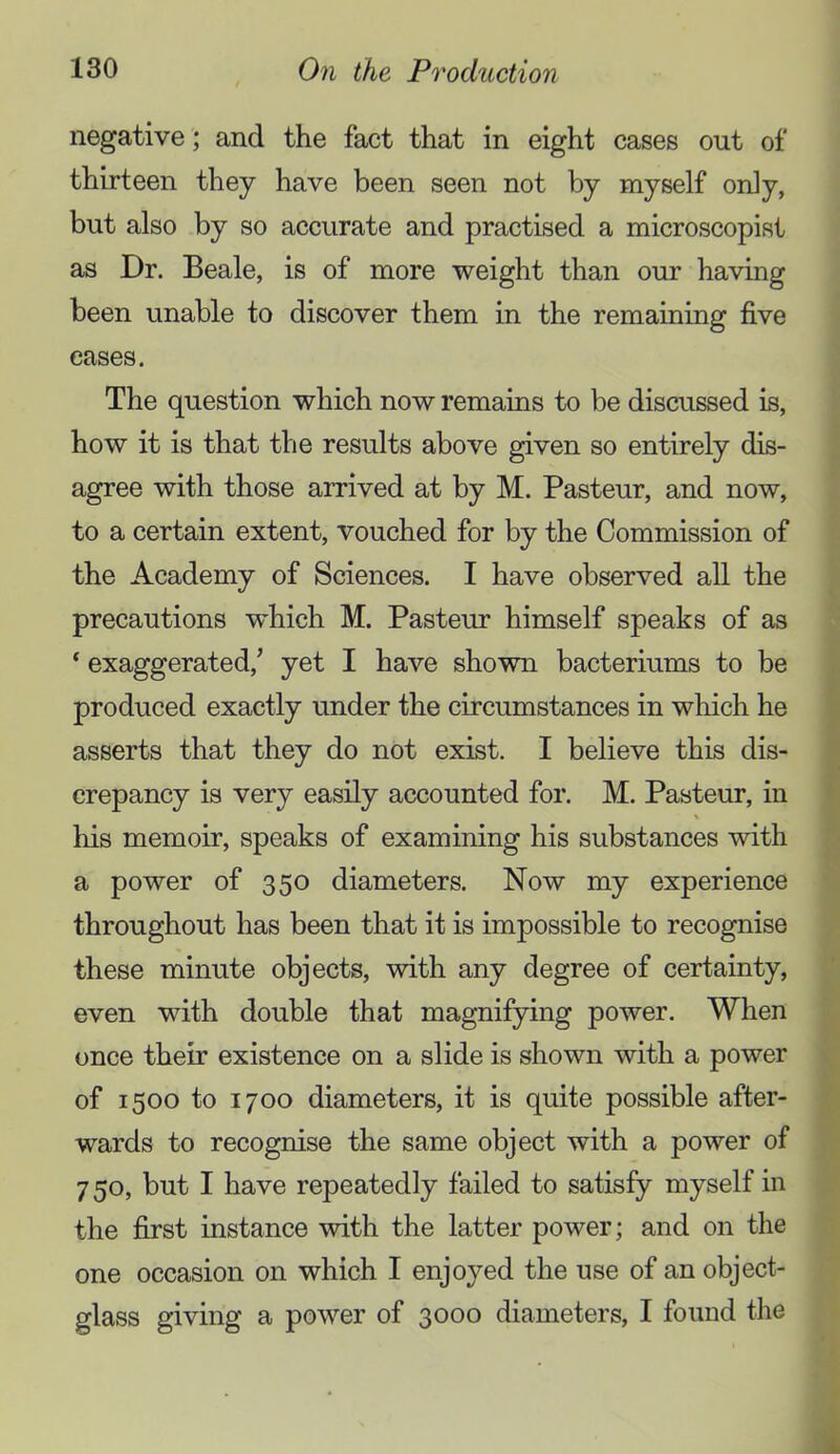 negative; and the fact that in eight cases out of thirteen they have been seen not by myself only, but also by so accurate and practised a microscopist as Dr. Beale, is of more weight than our having been unable to discover them in the remaining five eases. The question which now remains to be discussed is, how it is that the results above given so entirely dis- agree with those arrived at by M. Pasteur, and now, to a certain extent, vouched for by the Commission of the Academy of Sciences. I have observed all the precautions w^hich M. Pasteur himself speaks of as ‘ exaggerated,’ yet I have shown bacteriums to be produced exactly under the circumstances in which he asserts that they do not exist. I believe this dis- crepancy is very easily accounted for. M. Pasteur, in his memoir, speaks of examining his substances with a power of 350 diameters. Now my experience throughout has been that it is impossible to recognise these minute objects, with any degree of certainty, even with double that magnifying power. When once their existence on a slide is shown with a power of 1500 to 1700 diameters, it is quite possible after- wards to recognise the same object with a power of 750, but I have repeatedly failed to satisfy myself in the first instance with the latter power; and on the one occasion on which I enjoyed the use of an object- glass giving a power of 3000 diameters, I found the