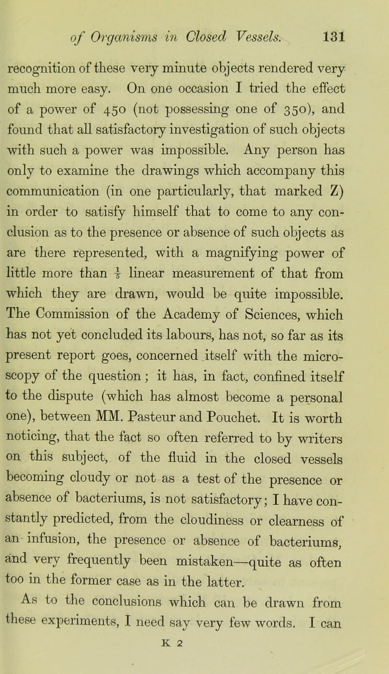 recognition of these very minute objects rendered very much more easy. On one occasion I tried the effect of a power of 450 (not possessing one of 350), and foimd that all satisfactory investigation of such objects with such a power was impossible. Any person has only to examine the drawings which accompany this communication (in one particularly, that marked Z) in order to satisfy himself that to come to any con- clusion as to the presence or absence of such objects as are there represented, with a magnifying power of little more than t linear measurement of that from which they are drawn, would be quite impossible. The Commission of the Academy of Sciences, which has not yet concluded its labours, has not, so far as its present report goes, concerned itself with the micro- scopy of the question; it has, in fact, confined itself to the dispute (which has almost become a personal one), between MM. Pasteur and Pouchet. It is worth noticing, that the fact so often referred to by writers on this subject, of the fluid in the closed vessels becoming cloudy or not as a test of the presence or absence of bacteriums, is not satisfactory; I have con- stantly predicted, from the cloudiness or clearness of an infusion, the presence or absence of bacteriums, and very frequently been mistaken—quite as often too in the former case as in the latter. As to the conclusions which can be drawn from these experiments, I need say very few words. I can K 2
