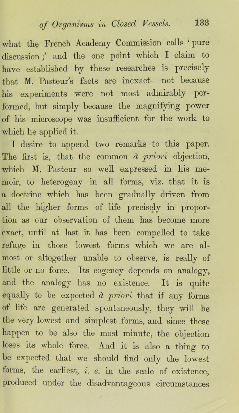 what the French Academy Commission calls ‘pure discussionand the one point which I claim to have established by these researches is precisely that M. Pasteur’s facts are inexact—not because his experiments were not most admirably per- formed, but simply because the magnifying power of his microscope was insufficient for the work to which he applied it. I desire to append two remarks to this paper. The first is, that the common d priori objection, which M. Pasteur so well expressed in his me- moir, to heterogeny in all forms, viz. that it is a doctrine which has been gradually driven from all the higher forms of life precisely in propor- tion as our observation of them has become more exact, until at last it has been compelled to take refuge in those lowest forms which we are al- most or altogether unable to observe, is really of httle or no force. Its cogency depends on analogy, and the analogy has no existence. It is quite equally to be expected d priori that if any forms of fife are generated spontaneously, they will be the very lowest and simplest forms, and since these happen to be also the most minute, the objection loses its whole force. And it is also a thing to be expected that we should find only the lowest forms, the earliest, ^. e. in the scale of existence, produced under the disadvantageous circumstances