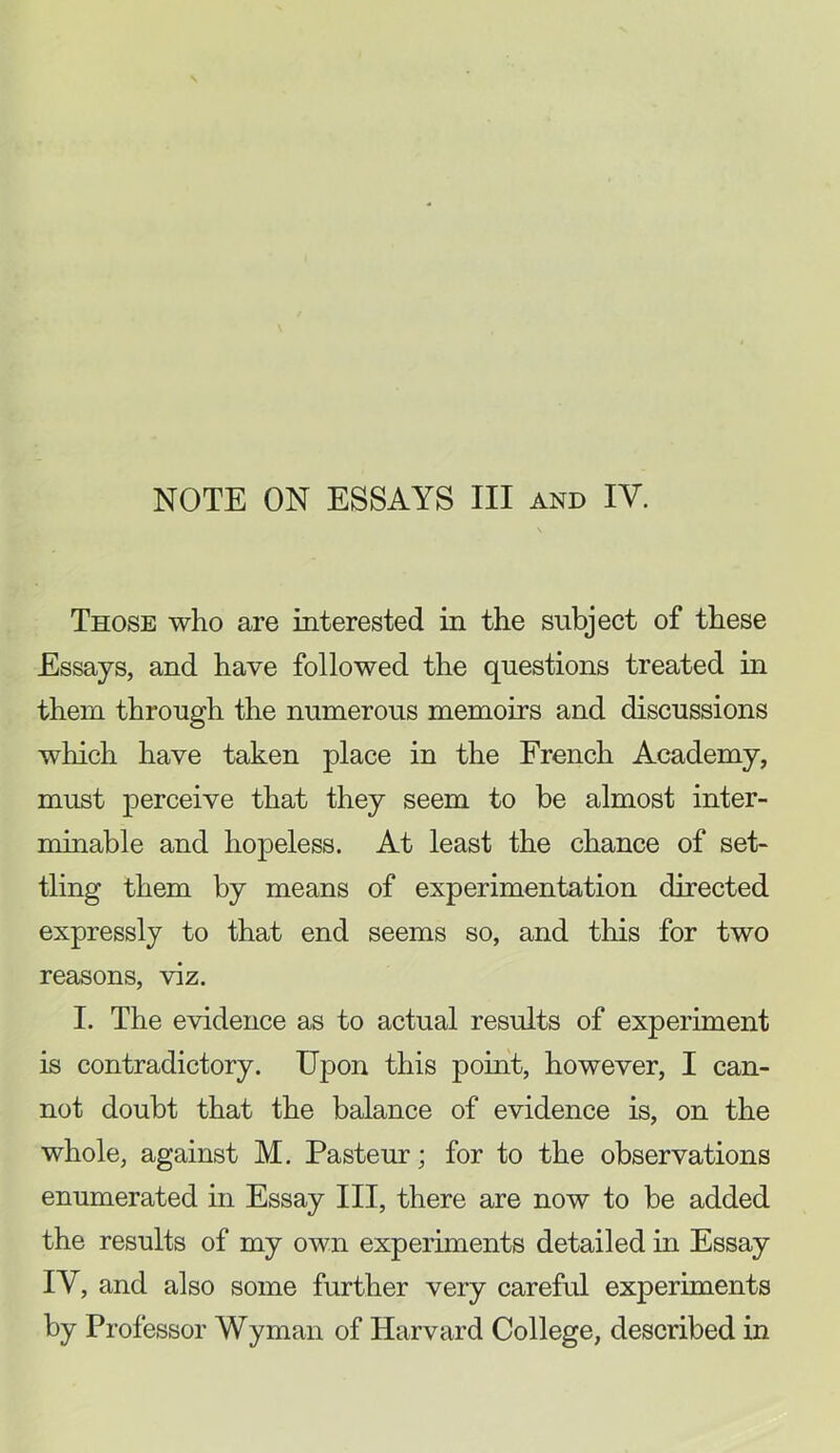 Those who are interested in the subject of these Essays, and have followed the questions treated in them through the numerous memoirs and discussions which have taken place in the French Academy, must perceive that they seem to be almost inter- minable and hopeless. At least the chance of set- tling them by means of experimentation directed expressly to that end seems so, and this for two reasons, viz. I. The evidence as to actual results of experiment is contradictory. Upon this point, however, I can- not doubt that the balance of evidence is, on the whole, against M. Pasteur; for to the observations enumerated in Essay III, there are now to be added the results of my own experiments detailed in Essay IV, and also some further very careful experiments by Professor Wyman of Harvard College, described in