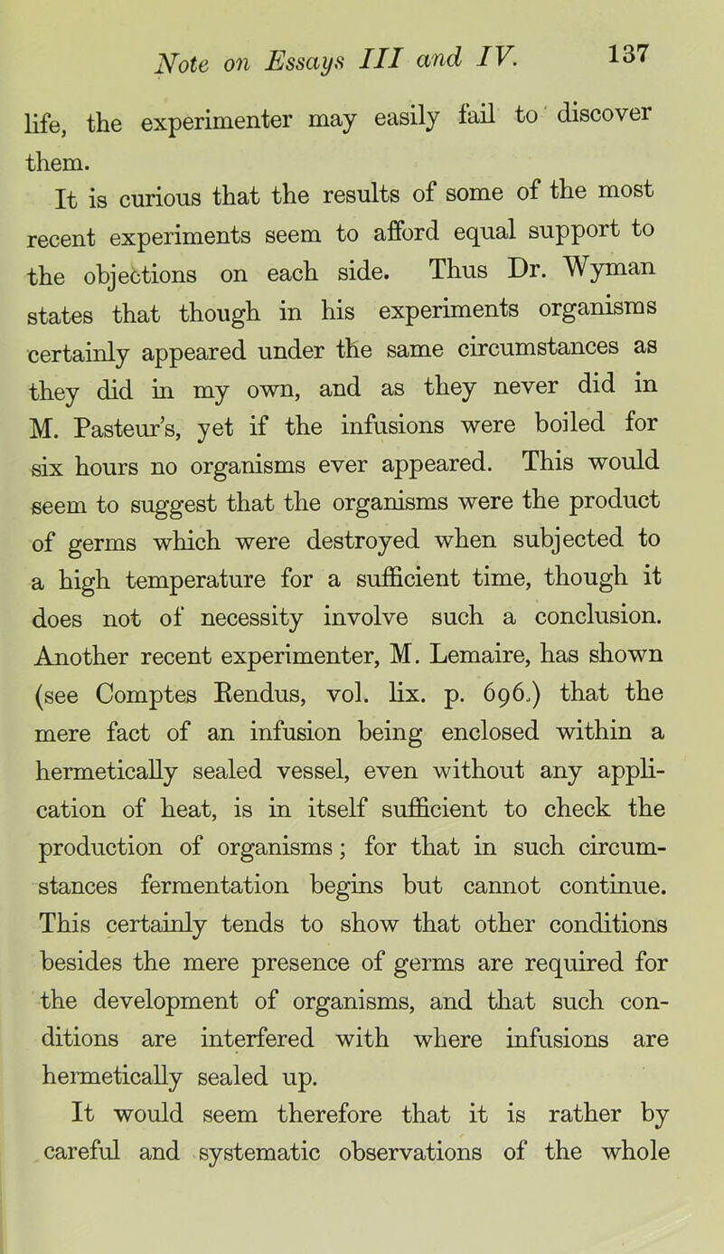 life, the experimenter may easily tail to ’ discover them. It is curious that the results of some of the most recent experiments seem to afford equal support to the objections on each side. Thus Dr. Wyman states that though in his experiments organisms certainly appeared under the same circumstances as they did in my own, and as they never did in M. Pasteur’s, yet if the infusions were boiled for six hours no organisms ever appeared. This would seem to suggest that the organisms were the product of germs which were destroyed when subjected to a high temperature for a sufficient time, though it does not of necessity involve such a conclusion. Another recent experimenter, M. Lemaire, has shown (see Comptes Eendus, vol. lix. p. 696.) that the mere fact of an infusion being enclosed within a hermetically sealed vessel, even without any appli- cation of heat, is in itself sufficient to check the production of organisms; for that in such circum- stances fermentation begins but cannot continue. This certainly tends to show that other conditions besides the mere presence of germs are required for the development of organisms, and that such con- ditions are interfered with where infusions are hennetically sealed up. It would seem therefore that it is rather by careful and systematic observations of the whole