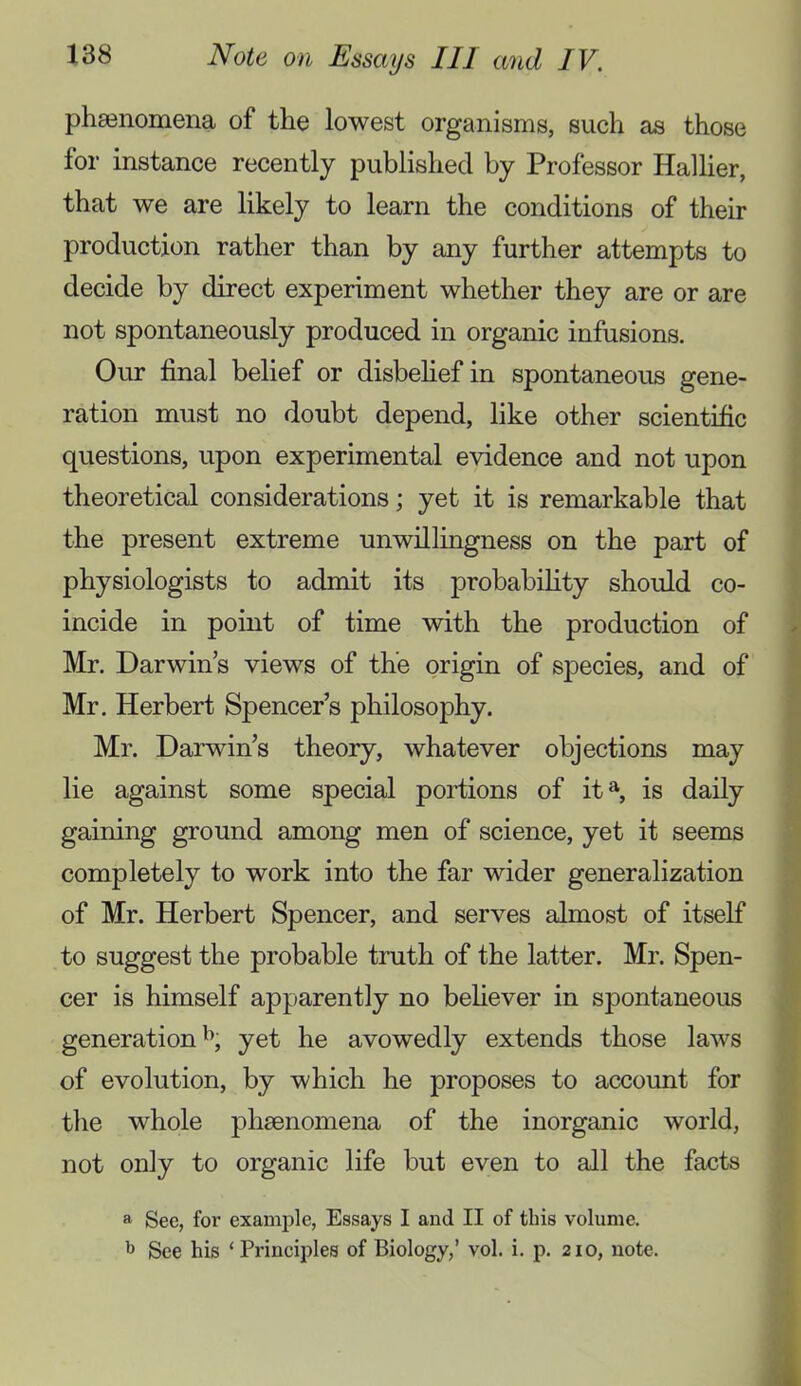 phsenomena of the lowest organisms, such as those for instance recently published by Professor Hallier, that we are likely to learn the conditions of their production rather than by any further attempts to decide by direct experiment whether they are or are not spontaneously produced in organic infusions. Our final belief or disbehef in spontaneous gene- ration must no doubt depend, like other scientific questions, upon experimental evidence and not upon theoretical considerations; yet it is remarkable that the present extreme unwillingness on the part of physiologists to admit its probabihty should co- incide in point of time with the production of Mr. Darwin’s views of the origin of species, and of Mr. Herbert Spencer’s philosophy. Mr. Darwin’s theory, whatever objections may lie against some special portions of it^ is daily gaining ground among men of science, yet it seems completely to work into the far wider generalization of Mr. Herbert Spencer, and serves almost of itself to suggest the probable truth of the latter. Mr. Spen- cer is himself apparently no befiever in spontaneous generations^, yet he avowedly extends those laws of evolution, by which he proposes to account for the whole phsenomena of the inorganic world, not only to organic life but even to all the facts a Sec, for example, Essays I and II of this volume. See his ‘Principles of Biology,’ vol. i. p. 210, note.