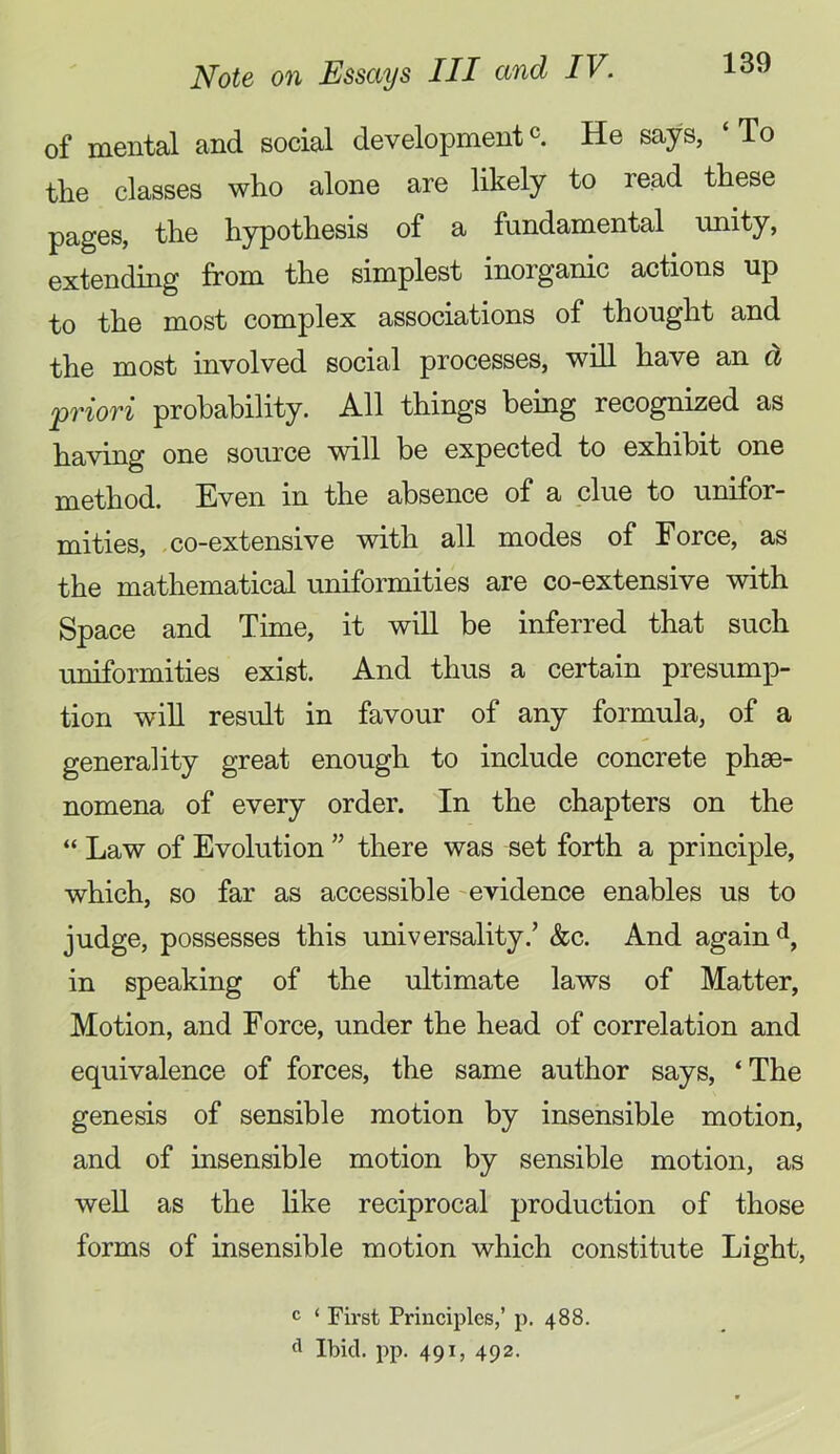 of mental and social developmentc He says, ‘To tlie classes who alone are likely to read these pages, the hypothesis of a fundamental imity, extending from the simplest inorganic actions up to the most complex associations of thought and the most involved social processes, will have an d priori probability. All things being recognized as having one source will be expected to exhibit one method. Even in the absence of a clue to unifor- mities, -co-extensive with all modes of Force, as the mathematical uniformities are co-extensive with Space and Time, it wiU be inferred that such uniformities exist. And thus a certain presump- tion win result in favour of any formula, of a generality great enough to include concrete phae- nomena of every order. In the chapters on the “ Law of Evolution ” there was set forth a principle, which, so far as accessible -evidence enables us to judge, possesses this universality.’ &c. And again d, in speaking of the ultimate laws of Matter, Motion, and Force, under the head of correlation and equivalence of forces, the same author says, ‘The genesis of sensible motion by insensible motion, and of insensible motion by sensible motion, as well as the hke reciprocal production of those forms of insensible motion which constitute Light, c ‘ Fh-st Principles,’ p. 488. Ibid. pp. 491, 492.