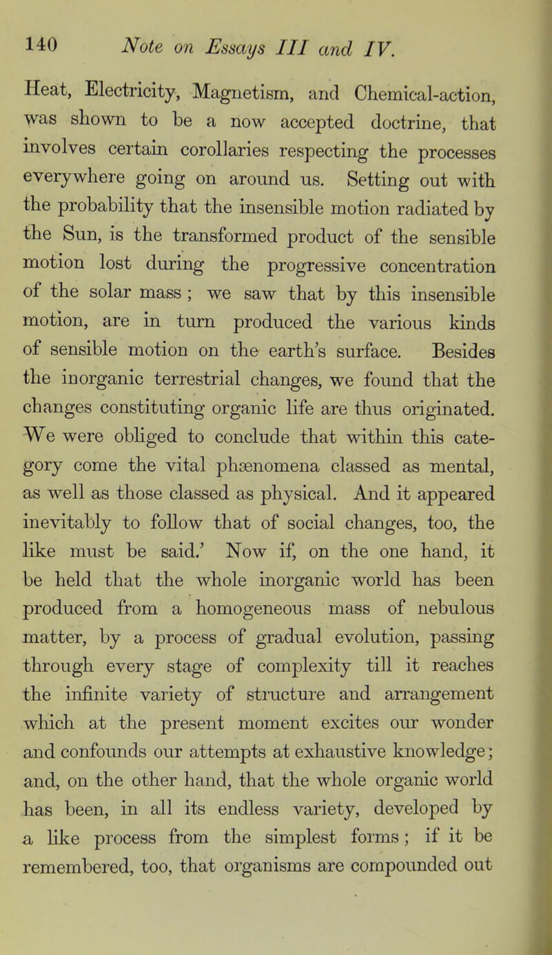 Heat, Electricity, Magnetism, and Chemical-action, was shown to be a now accepted doctrine, that involves certain corollaries respecting the processes everywhere going on around us. Setting out with the probability that the insensible motion radiated by the Sun, is the transformed product of the sensible motion lost during the progressive concentration of the solar mass ; we saw that by this insensible motion, are in turn produced the various kinds of sensible motion on the earth’s surface. Besides the inorganic terrestrial changes, we found that the changes constituting organic life are thus originated. We were obhged to conclude that within this cate- gory come the vital phsenomena classed as mental, as well as those classed as physical. And it appeared inevitably to follow that of social changes, too, the like must be said.’ Now if, on the one hand, it be held that the whole inorganic world has been produced from a homogeneous mass of nebulous matter, by a process of gradual evolution, passing through every stage of complexity till it reaches the infinite variety of stmcture and arrangement which at the present moment excites our wonder and confounds our attempts at exhaustive knowledge; and, on the other hand, that the whole organic world has been, in all its endless variety, developed by a hke process from the simplest forms; if it be remembered, too, that organisms are compounded out