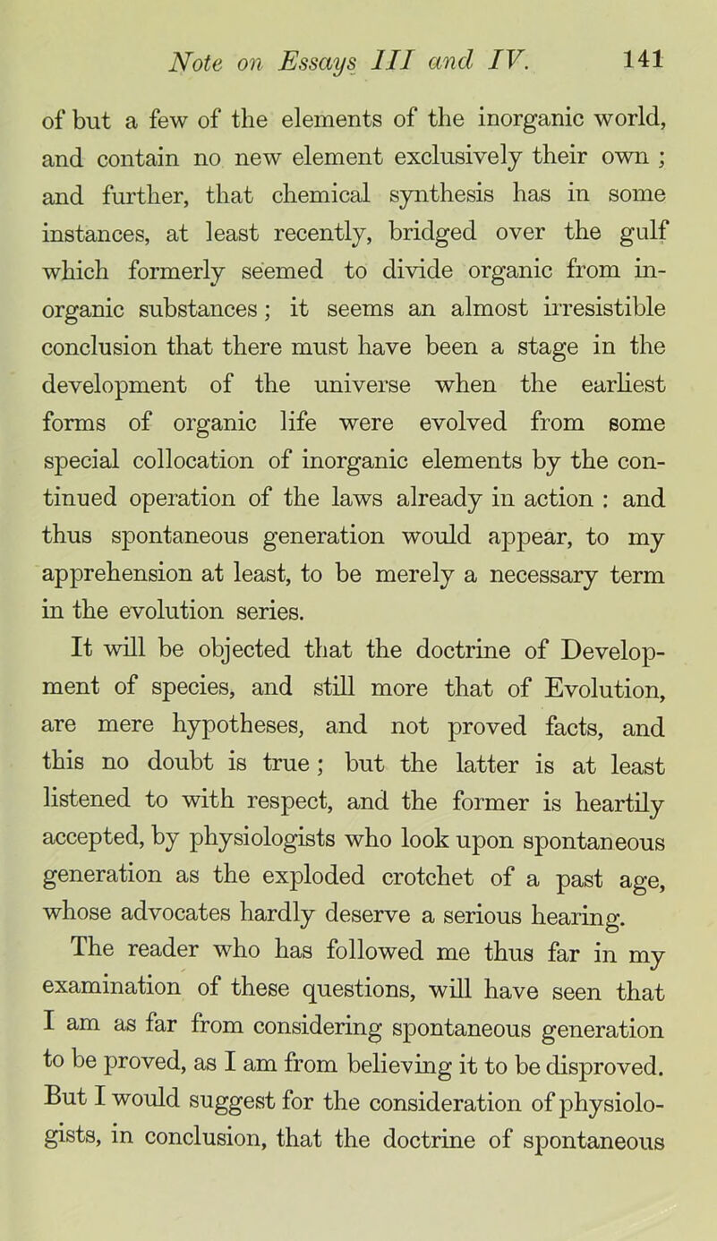 of but a few of the elements of the inorganic world, and contain no new element exclusively their own ; and further, that chemical synthesis has in some instances, at least recently, bridged over the gidf which formerly seemed to divide organic from in- organic substances; it seems an almost irresistible conclusion that there must have been a stage in the development of the universe when the earliest forms of organic life were evolved from some special collocation of inorganic elements by the con- tinued operation of the laws already in action : and thus spontaneous generation would appear, to my apprehension at least, to be merely a necessary term in the evolution series. It will be objected that the doctrine of Develop- ment of species, and still more that of Evolution, are mere hypotheses, and not proved facts, and this no doubt is true; but the latter is at least listened to with respect, and the former is heartily accepted, by physiologists who look upon spontaneous generation as the exploded crotchet of a past age, whose advocates hardly deserve a serious hearing. The reader who has followed me thus far in my examination of these questions, will have seen that I am as far from considering spontaneous generation to be proved, as I am from believing it to be disproved. But I would suggest for the consideration of physiolo- gists, in conclusion, that the doctrine of spontaneous