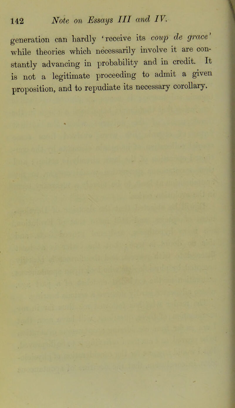 generation can hardly ‘ receive its cowp de grace while theories which necessarily involve it are con- stantly advancing in probability and in credit. It is not a legitimate proceeding to admit a given proposition, and to repudiate its necessary corollary.