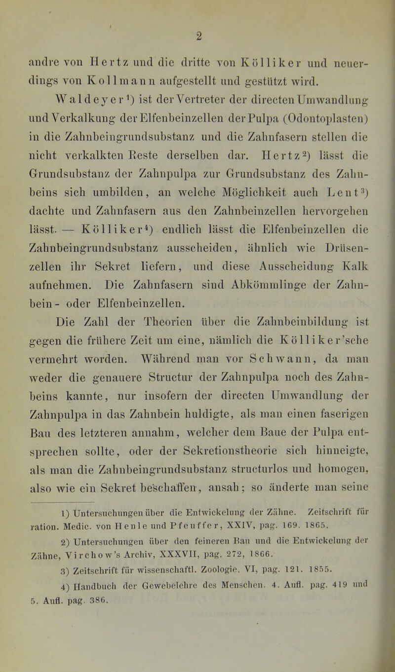 andre von Hertz und die dritte von Köl liker und neuer- dings von Kol 1 mann aufgestellt und gestützt wird. Wald eye 1-1) ist der Vertreter der directen Umwandlung und Verkalkung der Elfenbeinzellen der Pulpa (Odontoplasten) in die Zahnbeingrundsubstanz und die Zabnfasern stellen die nicht verkalkten Reste derselben dar. Ilertz^) lässt die Grundsubstanz der Zahnpulpa zur Grundsubstanz des Zahn- beins sieh umbilden, an welche Möglichkeit auch Lent^) dachte und Zahnfasern aus den Zahnbeiuzellen hervorgehen lässt.— KöllikerU endlich lässt die Elfenbeinzellen die Zahnbeingrundsubstanz ausseheiden, ähnlich wie Driisen- zellen ihr Sekret liefern, und diese Ausscheidung Kalk aufnehmen. Die Zahnfasern sind Abkömmlinge der Zahn- bein- oder Elfenbeinzellen. Die Zahl der Theorien über die Zahnbeinbildung ist gegen die frühere Zeit um eine, nämlich die Kö 11 i ker’sche vermehrt worden. Während mau vor Schwann, da man weder die genauere Structur der Zahnpulpa noch des Zahn- beins kannte, nur insofern der directen Umwandlung der Zahnpulpa in das Zahnbein huldigte, als man einen faserigen Bau des letzteren annahm, welcher dem Baue der Pulpa ent- sprechen sollte, oder der Sekretionstheorie sich hinueigte, als man die Zahnbeingrundsubstanz structurlos und homogen, also wie ein Sekret beschaffen, ansah; so änderte man seine 1) Untersuclningen über die Eniwickelung der Zähne. Zeitschrift für ration. Medic. von Heule nnd Pfenffer, XXIV, pag. 169. 1865. 2) Untersnchnngen über den feineren Han nnd die Entwickelung der Zähne, Vi r cho w’s Archiv, XXXVII, pag. 272, 1866. .3) Zeitschrift für wissenschaftl. Zoologie. VI, pag. 121. 1855. 4) Handbuch der Gewebelehre des Mensclien. 4. Anti. pag. 419 nnd 5. Anfl. pag. 386.